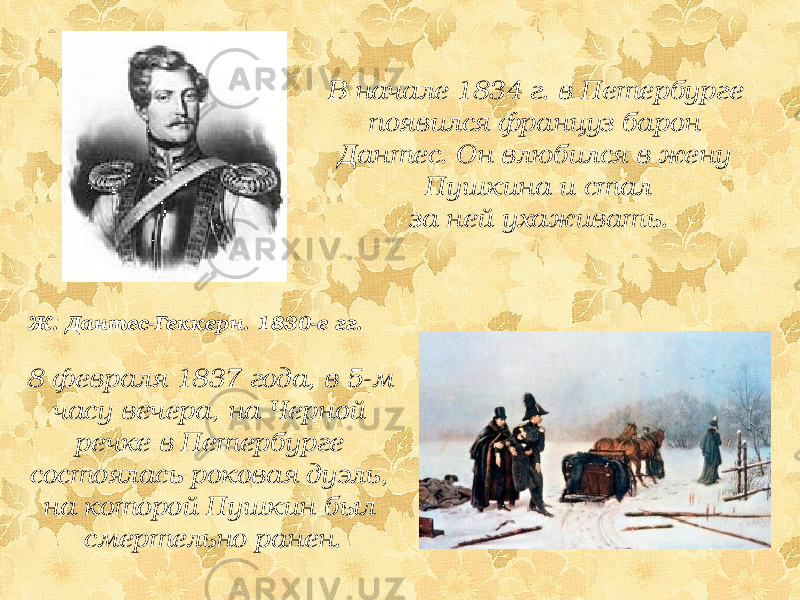 В начале 1834 г. в Петербурге появился француз барон Дантес. Он влюбился в жену Пушкина и стал за ней ухаживать. Ж. Дантес-Геккерн. 1830-е гг. 8 февраля 1837 года, в 5-м часу вечера, на Черной речке в Петербурге состоялась роковая дуэль, на которой Пушкин был смертельно ранен. 
