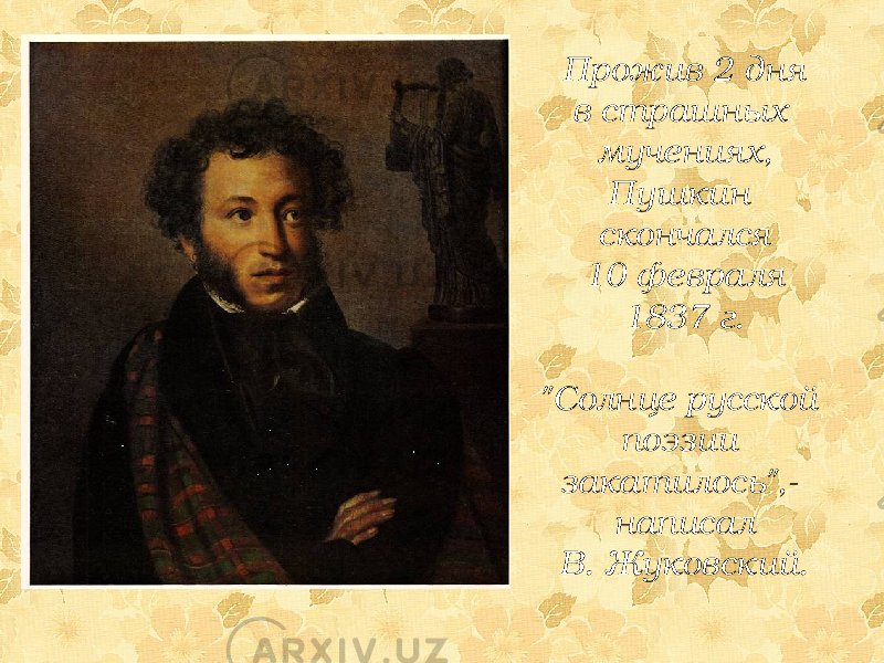 Прожив 2 дня в страшных мучениях, Пушкин скончался 10 февраля 1837 г. &#34;Солнце русской поэзии закатилось&#34;,- написал В. Жуковский. 