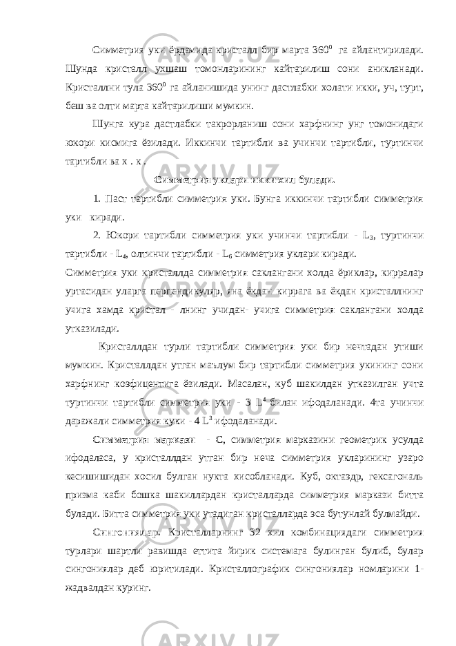  Симметрия уки ёрдамида кристалл бир марта 360 0 га айлантирилади. Шунда кристалл ухшаш томонларининг кайтарилиш сони аникланади. Кристаллни тула 360 0 га айланишида унинг дастлабки холати икки, уч, турт, беш ва олти марта кайтарилиши мумкин. Шунга кура дастлабки такрорланиш сони харфнинг унг томонидаги юкори кисмига ёзилади. Иккинчи тартибли ва учинчи тартибли, туртинчи тартибли ва х . к . Симметрия уклари икки хил булади. 1. Паст тартибли симметрия уки. Бунга иккинчи тартибли симметрия уки киради. 2. Юкори тартибли симметрия уки учинчи тартибли - L 3 , туртинчи тартибли - L 4 , олтинчи тартибли - L 6 симметрия уклари киради. Симметрия уки кристаллда симметрия саклангани холда ёриклар, кирралар уртасидан уларга перпендикуляр, яна ёкдан киррага ва ёкдан кристаллнинг учига хамда кристал - лнинг учидан- учига симметрия саклангани холда утказилади. Кристаллдан турли тартибли симметрия уки бир нечтадан утиши мумкин. Кристаллдан утган маълум бир тартибли симметрия укининг сони харфнинг коэфицентига ёзилади. Масалан, куб шакилдан утказилган учта туртинчи тартибли симметрия уки - 3 L 4 билан ифодаланади. 4та учинчи даражали симметрия куки - 4 L 3 ифодаланади. Симметрия маркази - С , симметрия марказини геометрик усулда ифодаласа, у кристаллдан утган бир неча симметрия укларининг узаро кесишишидан хосил булган нукта хисобланади. Куб, октаэдр, гексагональ призма каби бошка шакиллардан кристалларда симметрия маркази битта булади. Битта симметрия уки утадиган кристалларда эса бутунлай булмайди. Сингониялар. Кристалларнинг 32 хил комбинациядаги симметрия турлари шартли равишда еттита йирик системага булинган булиб, булар сингониялар деб юритилади. Кристаллографик сингониялар номларини 1- жадвалдан куринг. 