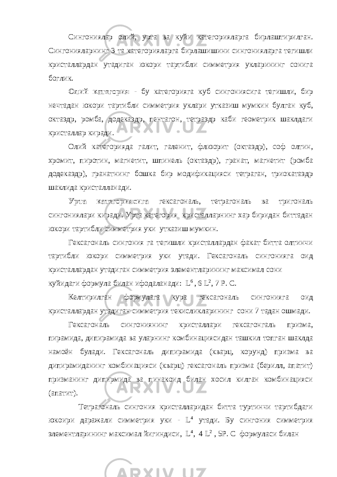  Сингониялар олий, урта ва куйи категорияларга бирлаштирилган. Сингонияларнинг 3 та категорияларга бирлашишини сингонияларга тегишли кристаллардан утадиган юкори тартибли симметрия укларининг сонига боглик. Олий категория - бу категорияга куб сингониясига тегишли, бир нечтадан юкори тартибли симметрия уклари утказиш мумкин булган куб, октаэдр, ромба, додекаэдр, пентагон, тетраэдр каби геометрик шаклдаги кристаллар киради. Олий категорияда галит, галенит, флюорит (октаэдр), соф олтин, хромит, пиротин, магнетит, шпинель (октаэдр), гранат, магнетит (ромба додекаэдр), гранатнинг бошка бир модификацияси тетраган, триокатаэдр шаклида кристалланади. Урта категориясига гексагональ, тетрагональ ва тригональ сингониялари киради. Урта категория кристалларнинг хар биридан биттадан юкори тартибли симметрия уки утказиш мумкин. Гексагональ сингония га тегишли кристаллардан факат битта олтинчи тартибли юкори симметрия уки утади. Гексагональ сингонияга оид кристаллардан утадиган симметрия элементларининг максимал сони куйидаги формула билан ифодаланади: L 6 , 6 L 2 , 7 Р. С. Келтирилган формулага кура гексагональ сингонияга оид кристаллардан утадиган симметрия текисликларининг сони 7 тадан ошмади. Гексагональ сингониянинг кристаллари гексагонгаль призма, пирамида, дипирамида ва уларнинг комбинациясидан ташкил топган шаклда намоён булади. Гексагональ дипирамида (кварц, корунд) призма ва дипирамиданинг комбинацияси (кварц) гексагональ призма (берилл, апатит) призманинг дипирмида ва пинакоид билан хосил килган комбинацияси (апатит). Тетрагональ сингония кристалларидан битта туртинчи тартибдаги юкоири даражали симметрия уки - L 4 утади. Бу сингония симметрия элементларининг максимал йигиндиси, L 4 , 4 L 2 , 5Р. С формуласи билан 