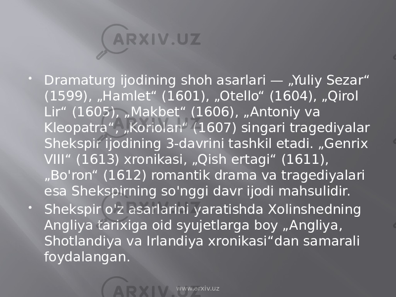  Dramaturg ijodining shoh asarlari — „Yuliy Sezar“ (1599), „Hamlet“ (1601), „Otello“ (1604), „Qirol Lir“ (1605), „Makbet“ (1606), „Antoniy va Kleopatra“, „Koriolan“ (1607) singari tragediyalar Shekspir ijodining 3-davrini tashkil etadi. „Genrix VIII“ (1613) xronikasi, „Qish ertagi“ (1611), „Bo&#39;ron“ (1612) romantik drama va tragediyalari esa Shekspirning so&#39;nggi davr ijodi mahsulidir.  Shekspir o&#39;z asarlarini yaratishda Xolinshedning Angliya tarixiga oid syujetlarga boy „Angliya, Shotlandiya va Irlandiya xronikasi“dan samarali foydalangan. www.arxiv.uz 