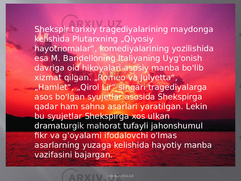 Shekspir tarixiy tragediyalarining maydonga kelishida Plutarxning „Qiyosiy hayotnomalar“, komediyalarining yozilishida esa M. Bandelloning Italiyaning Uyg&#39;onish davriga oid hikoyalari asosiy manba bo&#39;lib xizmat qilgan. „Romeo va Julyetta“, „Hamlet“, „Qirol Lir“ singari tragediyalarga asos bo&#39;lgan syujetlar asosida Shekspirga qadar ham sahna asarlari yaratilgan. Lekin bu syujetlar Shekspirga xos ulkan dramaturgik mahorat tufayli jahonshumul fikr va g&#39;oyalarni ifodalovchi o&#39;lmas asarlarning yuzaga kelishida hayotiy manba vazifasini bajargan. www.arxiv.uz 