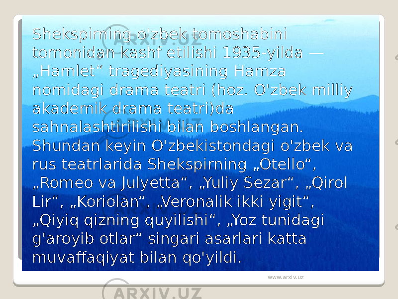 Shekspirning o&#39;zbek tomoshabini tomonidan kashf etilishi 1935-yilda — „Hamlet“ tragediyasining Hamza nomidagi drama teatri (hoz. O&#39;zbek milliy akademik drama teatri)da sahnalashtirilishi bilan boshlangan. Shundan keyin O&#39;zbekistondagi o&#39;zbek va rus teatrlarida Shekspirning „Otello“, „Romeo va Julyetta“, „Yuliy Sezar“, „Qirol Lir“, „Koriolan“, „Veronalik ikki yigit“, „Qiyiq qizning quyilishi“, „Yoz tunidagi g&#39;aroyib otlar“ singari asarlari katta muvaffaqiyat bilan qo&#39;yildi. www.arxiv.uz 