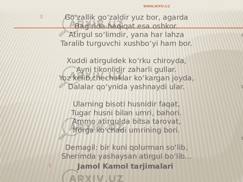  Go‘zallik go‘zaldir yuz bor, agarda Bag‘rida haqiqat esa oshkor. Atirgul so‘limdir, yana har lahza Taralib turguvchi xushbo‘yi ham bor. Xuddi atirguldek ko‘rku chiroyda, Ayni tikonlidir zaharli gullar. Yoz kelib,chechaklar ko‘kargan joyda, Dalalar qo‘ynida yashnaydi ular. Ularning bisoti husnidir faqat, Tugar husni bilan umri, bahori. Ammo atirgulda bitsa tarovat, Iforga ko‘chadi umrining bori. Demagil: bir kuni qolurman so‘lib, Sherimda yashaysan atirgul bo‘lib...  Jamol Kamol tarjimalari  www.arxiv.uz 