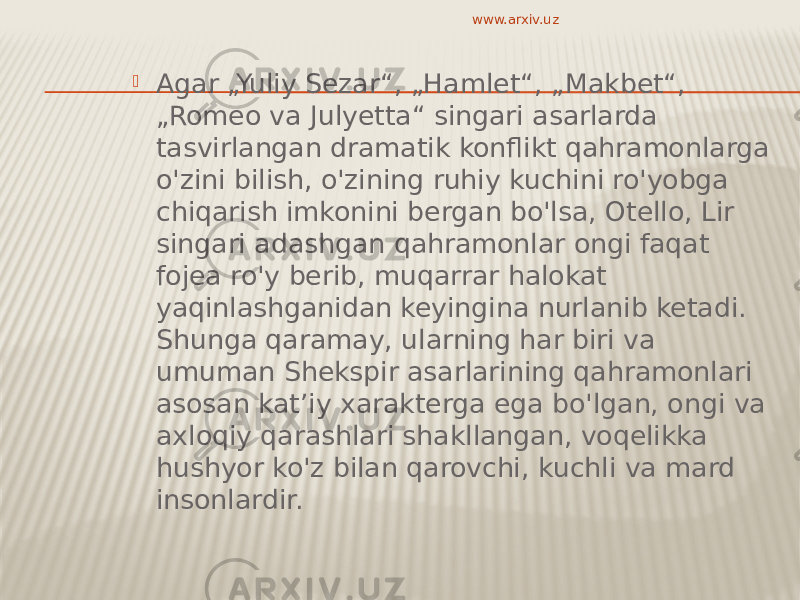  Agar „Yuliy Sezar“, „Hamlet“, „Makbet“, „Romeo va Julyetta“ singari asarlarda tasvirlangan dramatik konflikt qahramonlarga o&#39;zini bilish, o&#39;zining ruhiy kuchini ro&#39;yobga chiqarish imkonini bergan bo&#39;lsa, Otello, Lir singari adashgan qahramonlar ongi faqat fojea ro&#39;y berib, muqarrar halokat yaqinlashganidan keyingina nurlanib ketadi. Shunga qaramay, ularning har biri va umuman Shekspir asarlarining qahramonlari asosan katʼiy xarakterga ega bo&#39;lgan, ongi va axloqiy qarashlari shakllangan, voqelikka hushyor ko&#39;z bilan qarovchi, kuchli va mard insonlardir. www.arxiv.uz 