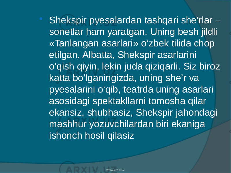  Shekspir pyesalardan tashqari she’rlar – sonetlar ham yaratgan. Uning besh jildli «Tanlangan asarlari» o‘zbek tilida chop etilgan. Albatta, Shekspir asarlarini o‘qish qiyin, lekin juda qiziqarli. Siz biroz katta bo‘lganingizda, uning she’r va pyesalarini o‘qib, teatrda uning asarlari asosidagi spektakllarni tomosha qilar ekansiz, shubhasiz, Shekspir jahondagi mashhur yozuvchilardan biri ekaniga ishonch hosil qilasiz www.arxiv.uz 