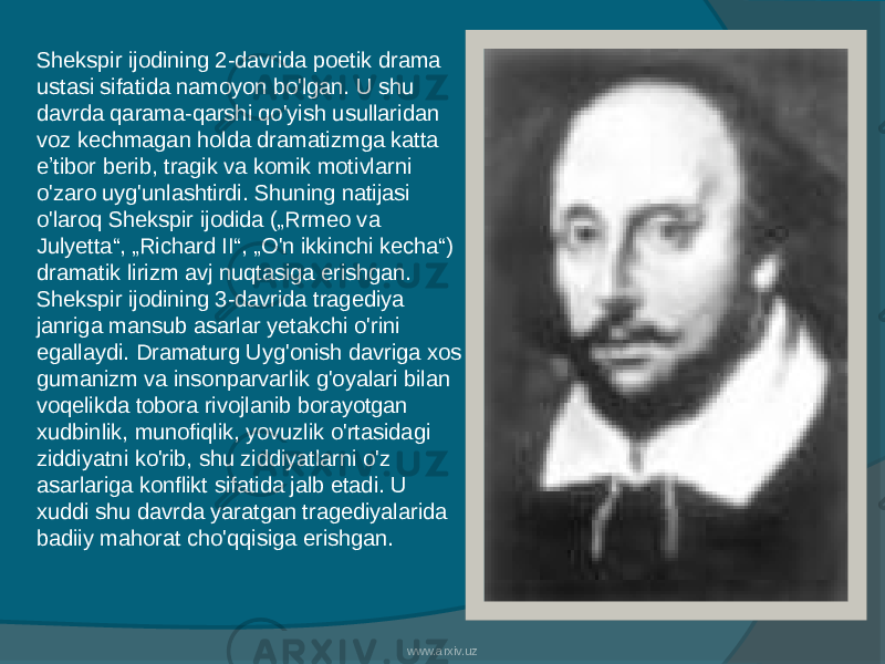 Shekspir ijodining 2-davrida poetik drama ustasi sifatida namoyon bo&#39;lgan. U shu davrda qarama-qarshi qo&#39;yish usullaridan voz kechmagan holda dramatizmga katta eʼtibor berib, tragik va komik motivlarni o&#39;zaro uyg&#39;unlashtirdi. Shuning natijasi o&#39;laroq Shekspir ijodida („Rrmeo va Julyetta“, „Richard II“, „O&#39;n ikkinchi kecha“) dramatik lirizm avj nuqtasiga erishgan. Shekspir ijodining 3-davrida tragediya janriga mansub asarlar yetakchi o&#39;rini egallaydi. Dramaturg Uyg&#39;onish davriga xos gumanizm va insonparvarlik g&#39;oyalari bilan voqelikda tobora rivojlanib borayotgan xudbinlik, munofiqlik, yovuzlik o&#39;rtasidagi ziddiyatni ko&#39;rib, shu ziddiyatlarni o&#39;z asarlariga konflikt sifatida jalb etadi. U xuddi shu davrda yaratgan tragediyalarida badiiy mahorat cho&#39;qqisiga erishgan. www.arxiv.uz 