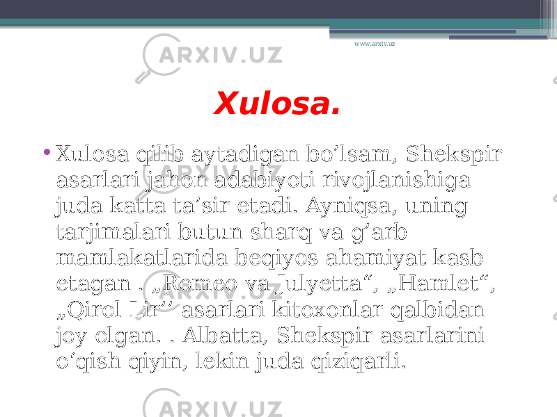 Xulosa. • Xulosa qilib aytadigan bo’lsam, Shekspir asarlari jahon adabiyoti rivojlanishiga juda katta ta’sir etadi. Ayniqsa, uning tarjimalari butun sharq va g’arb mamlakatlarida beqiyos ahamiyat kasb etagan . „Romeo va Julyetta“, „Hamlet“, „Qirol Lir’’ asarlari kitoxonlar qalbidan joy olgan. . Albatta, Shekspir asarlarini o‘qish qiyin, lekin juda qiziqarli. www.arxiv.uz 