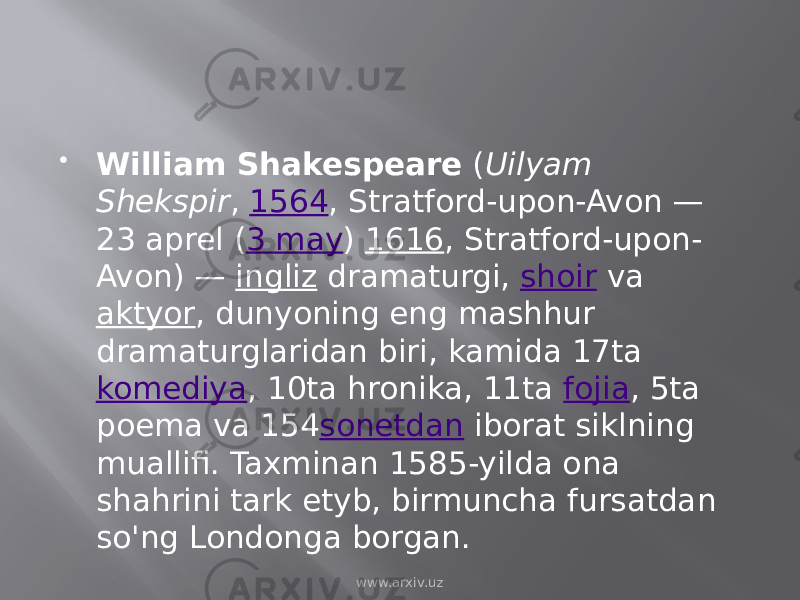  William Shakespeare  ( Uilyam Shekspir ,  1564 , Stratford-upon-Avon — 23 aprel ( 3 may )  1616 , Stratford-upon- Avon) —  ingliz  dramaturgi,  shoir  va  aktyor , dunyoning eng mashhur dramaturglaridan biri, kamida 17ta  komediya , 10ta hronika, 11ta  fojia , 5ta poema va 154 sonetdan  iborat siklning muallifi. Taxminan 1585-yilda ona shahrini tark etyb, birmuncha fursatdan so&#39;ng Londonga borgan. www.arxiv.uz 