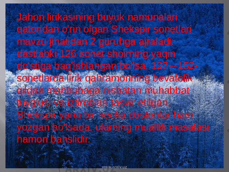 Jahon lirikasining buyuk namunalari qatoridan o&#39;rin olgan Shekspir sonetlari mavzu jihatidan 2 guruhga ajraladi: dastlabki 126 sonet shoirning yaqin do&#39;stiga bag&#39;ishlangan bo&#39;lsa, 127 — 152- sonetlarda lirik qahramonning bevafolik qilgan mahbubaga nisbatan muhabbat tuyg&#39;usi va iztiroblari tasvir etilgan. Shekspir yana bir necha dostonlar ham yozgan bo&#39;lsada, ularning muallifi masalasi hamon bahslidir. www.arxiv.uz 