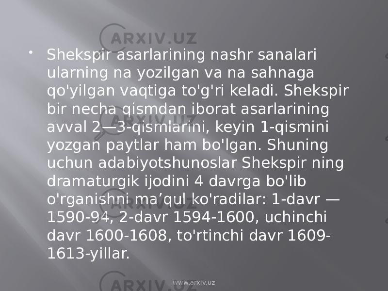  Shekspir asarlarining nashr sanalari ularning na yozilgan va na sahnaga qo&#39;yilgan vaqtiga to&#39;g&#39;ri keladi. Shekspir bir necha qismdan iborat asarlarining avval 2—3-qismlarini, keyin 1-qismini yozgan paytlar ham bo&#39;lgan. Shuning uchun adabiyotshunoslar Shekspir ning dramaturgik ijodini 4 davrga bo&#39;lib o&#39;rganishni maʼqul ko&#39;radilar: 1-davr — 1590-94, 2-davr 1594-1600, uchinchi davr 1600-1608, to&#39;rtinchi davr 1609- 1613-yillar. www.arxiv.uz 