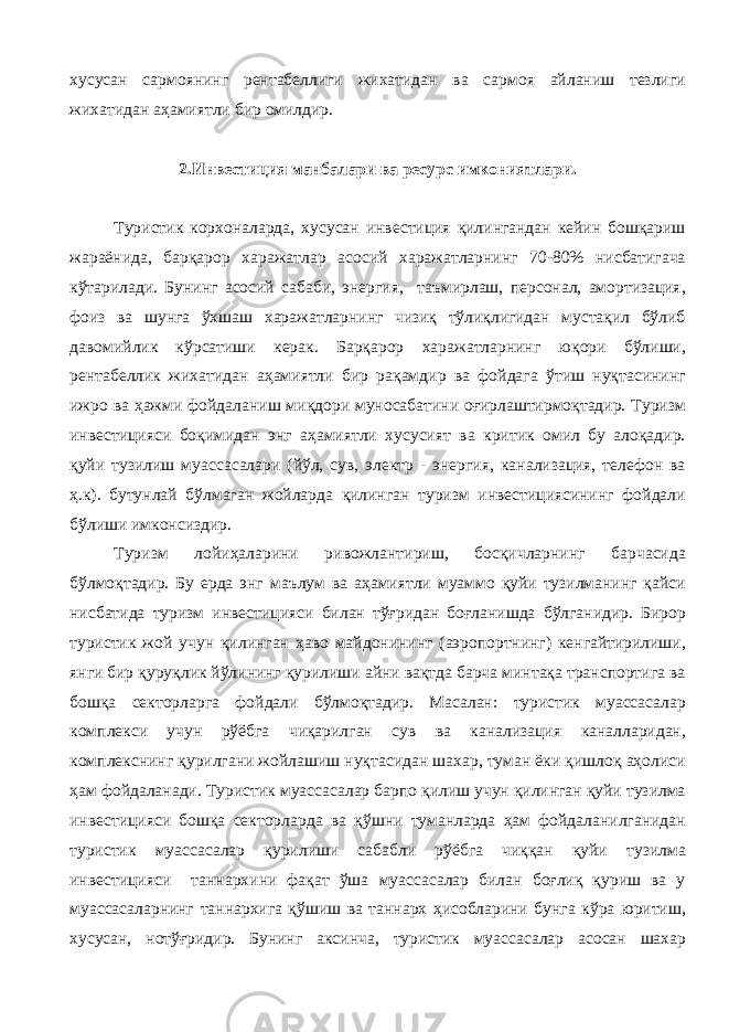 хусусан сармоянинг рентабеллиги жихатидан ва сармоя айланиш тезлиги жихатидан аҳамиятли бир омилдир. 2.Инвестиция манбалари ва ресурс имкониятлари. Туристик корхоналарда, хусусан инвестиция қилингандан кейин бошқариш жараёнида, барқарор харажатлар асосий харажатларнинг 70-80% нисбатигача кўтарилади. Бунинг асосий сабаби, энергия, таъмирлаш, персонал, амортизация, фоиз ва шунга ўхшаш харажатларнинг чизиқ тўлиқлигидан мустақил бўлиб давомийлик кўрсатиши керак. Барқарор харажатларнинг юқори бўлиши, рентабеллик жихатидан аҳамиятли бир рақамдир ва фойдага ўтиш нуқтасининг ижро ва ҳажми фойдаланиш миқдори муносабатини оғирлаштирмоқтадир. Туризм инвестицияси боқимидан энг аҳамиятли хусусият ва критик омил бу алоқадир. қуйи тузилиш муассасалари (йўл, сув, электр - энергия, канализация, телефон ва ҳ.к). бутунлай бўлмаган жойларда қилинган туризм инвестициясининг фойдали бўлиши имконсиздир. Туризм лойиҳаларини ривожлантириш, босқичларнинг барчасида бўлмоқтадир. Бу ерда энг маълум ва аҳамиятли муаммо қуйи тузилманинг қайси нисбатида туризм инвестицияси билан тўғридан боғланишда бўлганидир. Бирор туристик жой учун қилинган ҳаво майдонининг (аэропортнинг) кенгайтирилиши, янги бир қуруқлик йўлининг қурилиши айни вақтда барча минтақа транспортига ва бошқа секторларга фойдали бўлмоқтадир. Масалан: туристик муассасалар комплекси учун рўёбга чиқарилган сув ва канализация каналларидан, комплекснинг қурилгани жойлашиш нуқтасидан шахар, туман ёки қишлоқ аҳолиси ҳам фойдаланади. Туристик муассасалар барпо қилиш учун қилинган қуйи тузилма инвестицияси бошқа секторларда ва қўшни туманларда ҳам фойдаланилганидан туристик муассасалар қурилиши сабабли рўёбга чиққан қуйи тузилма инвестицияси таннархини фақат ўша муассасалар билан боғлиқ қуриш ва у муассасаларнинг таннархига қўшиш ва таннарх ҳисобларини бунга кўра юритиш, хусусан, нотўғридир. Бунинг аксинча, туристик муассасалар асосан шахар 