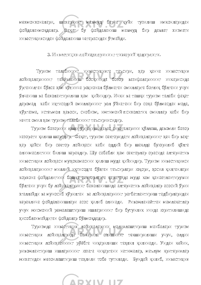 мехмонхоналари, шахарнинг мавжуд барча қуйи тузилиш имконларидан фойдаланмоқдалар. Фақат бу фойдаланиш мавжуд бир давлат хизмати инвестициясидан фойдаланиш чегарасидан ўтмайди. 3. Инвестиция лойиҳаларининг тижорий қодирлиги. Туризм талабининг инвестицияга таъсири, ҳар қанча инвестиция лойиҳаларининг тайёрланиш босқичида бозор вазифаларининг ичкарисида ўрганилган бўлса ҳам кўпинча рационал бўлмаган омилларга боғлиқ бўлгани учун ўлчаниш ва бахолантирилиш ҳам қийиндир. Ички ва ташқи туризм талаби фақат даромад каби иқтисодий омилларнинг рол ўйнагани бир соҳа бўлмасдан мода, кўргазма, истеъмол ҳавоси, снобизм, ижтимоий-психологик омиллар каби бир нечта омил ҳам туризм талабининг таъсирчисидир. Туризм бозорини яхши ўрганиш, ҳавас анкеталарини қўллаш, давомли бозор назорати қилиш шартдир. Фақат, туризм секторидаги лойиҳаларнинг ҳеч бир вақт ҳар қайси бир сектор лойиҳаси каби оддий бир шаклда буюрилиб қўлга олинмаслигини билиш керакдир. Шу сабабли ҳам секторлар орасида алтернатив инвестиция лойиҳаси муҳокамасини қилиш жуда қийиндир. Туризм инвестицияси лойиҳаларининг миллий иқтисодга бўлган таъсирлари юқори, ҳосил қилганлари корхона фойдалигини бошқа секторларга қараганда жуда кам қаноатлантирувчи бўлгани учун бу лойиҳаларнинг бахоланишида алтернатив лойиҳалар асосий ўрин эгаллайди ва муносиб кўрилган ва лойиҳаларнинг рағбатлантириш тадбирларидан кераклича фойдаланишлари асос қилиб олинади. Ривожланаётган мамлакатлар учун жисмоний режалаштириш ишларининг бир бутунлик ичида юритилишида ҳисобланмайдиган фойдалар бўлмоқдадир. Туризмда инвестиция лойиҳаларини молиялаштириш манбалари туризм инвестиция лойиҳаларида бажарила олишнинг текширилиши учун, олдин инвестиция лойиҳасининг рўёбга чиқарилиши таҳлил қилинади. Ундан кейин, ривожлантириш ишларининг юзага чиқаргани натижалар, маълум критериялар жихатидан мезонлаштириш таҳлили тобе тутилади. Бундай қилиб, инвестиция 