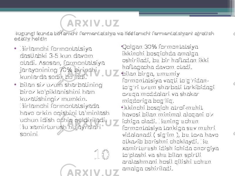 Bugungi kunda birlamchi fermentatsiya va ikkilamchi fermentatsiyani ajratish odatiy holdir. • Birlamchi fermentatsiya dastlabki 3-5 kun davom etadi. Asosan, fermentatsiya jarayonining 70% birinchi kunlarda sodir bo&#39;ladi. • bilan siz uzum sharbatining biroz ko&#39;piklanishini ham kuzatishingiz mumkin. Birlamchi fermentatsiyada havo erkin oqishini ta&#39;minlash uchun idish ochiq qoldiriladi. Bu xamirturush hujayralari sonini 10 • Qolgan 30% fermentatsiya ikkinchi bosqichda amalga oshiriladi, bu bir haftadan ikki haftagacha davom etadi. • bilan birga, umumiy fermentatsiya vaqti to&#39;g&#39;ridan- to&#39;g&#39;ri uzum sharbati tarkibidagi ozuqa moddalari va shakar miqdoriga bog&#39;liq. • Ikkinchi bosqich atrof-muhit havosi bilan minimal aloqani o&#39;z ichiga oladi. Buning uchun fermentatsiya tankiga suv muhri vidalanadi ( sig&#39;im ), bu toza havo etkazib berishni cheklaydi. Bu xamirturush idish ichida energiya to&#39;plashi va shu bilan spirtli aralashmani hosil qilishi uchun amalga oshiriladi. 