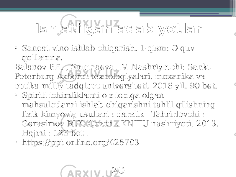 Ishlatilgan adabiyotlar 20• Sanoat vino ishlab chiqarish. 1-qism: O&#39;quv qo&#39;llanma. Balanov P.E. , Smotraeva I.V. Nashriyotchi: Sankt- Peterburg Axborot texnologiyalari, mexanika va optika milliy tadqiqot universiteti. 2016 yil. 90 bet. • Spirtli ichimliklarni o&#39;z ichiga olgan mahsulotlarni ishlab chiqarishni tahlil qilishning fizik-kimyoviy usullari : darslik . Tahrirlovchi : Gerasimov M.K. Qozon : KNITU nashriyoti, 2013. Hajmi : 128 bet . • https://ppt-online.org/425703 