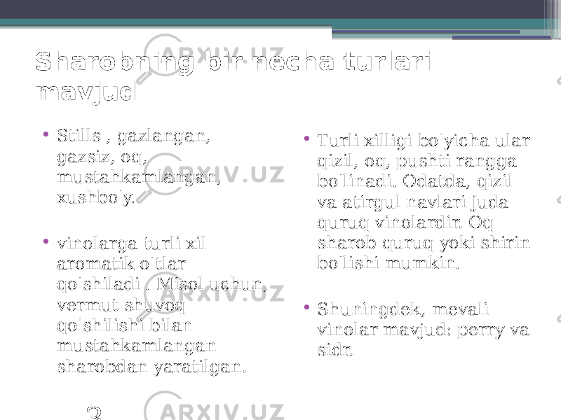 Sharobning bir necha turlari mavjud • Stills , gazlangan, gazsiz, oq, mustahkamlangan, xushbo&#39;y. • vinolarga turli xil aromatik o&#39;tlar qo&#39;shiladi . Misol uchun, vermut shuvoq qo&#39;shilishi bilan mustahkamlangan sharobdan yaratilgan. 3 • Turli xilligi bo&#39;yicha ular qizil, oq, pushti rangga bo&#39;linadi. Odatda, qizil va atirgul navlari juda quruq vinolardir. Oq sharob quruq yoki shirin bo&#39;lishi mumkin. • Shuningdek, mevali vinolar mavjud: perry va sidr. 