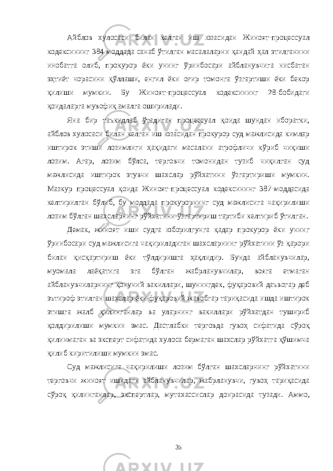 Айблов хулосаси билан келган иш юзасидан Жиноят-процессуал кодексининг 384-моддада санаб ўтилган масалаларни қандай ҳал этилганини инобатга олиб, прокурор ёки унинг ўринбосари айбланувчига нисбатан эҳтиёт чорасини қўллаши, енгил ёки оғир томонга ўзгартиши ёки бекор қилиши мумкин. Бу Жиноят-процессуал кодексининг 28-бобидаги қоидаларга мувофиқ амалга оширилади. Яна бир таъкидлаб ўтадиган процессуал қоида шундан иборатки, айблов хулосаси билан келган иш юзасидан прокурор суд мажлисида кимлар иштирок этиши лозимлиги ҳақидаги масалани атрофличи кўриб чиқиши лозим. Агар, лозим бўлса, терговчи томонидан тузиб чиқилган суд мажлисида иштирок этувчи шахслар рўйхатини ўзгартириши мумкин. Мазкур процессуал қоида Жиноят-процессуал кодексининг 387-моддасида келтирилган бўлиб, бу моддада прокурорнинг суд мажлисига чақирилиши лозим бўлган шахсларнинг рўйхатини ўзгартириш тартиби келтириб ўтилган. Демак, жиноят иши судга юборилгунга қадар прокурор ёки унинг ўринбосари суд мажлисига чақириладиган шахсларнинг рўйхатини ўз қарори билан қисқартириш ёки тўлдиришга ҳақлидир. Бунда айбланувчилар, муомала лаёқатига эга бўлган жабрланувчилар, вояга етмаган айбланувчиларнинг қонуний вакиллари, шунингдек, фуқаровий даъвогар деб эътироф этилган шахслар ёки фуқаровий жавобгар тариқасида ишда иштирок этишга жалб қилинганлар ва уларнинг вакиллари рўйхатдан тушириб қолдирилиши мумкин эмас. Дастлабки терговда гувоҳ сифатида сўроқ қилинмаган ва эксперт сифатида хулоса бермаган шахслар рўйхатга қўшимча қилиб киритилиши мумкин эмас. Суд мажлисига чақирилиши лозим бўлган шахсларнинг рўйхатини терговчи жиноят ишидаги айбланувчилар, жабрланувчи, гувоҳ тариқасида сўроқ қилинганлар, экспертлар, мутахассислар доирасида тузади. Аммо, 35 