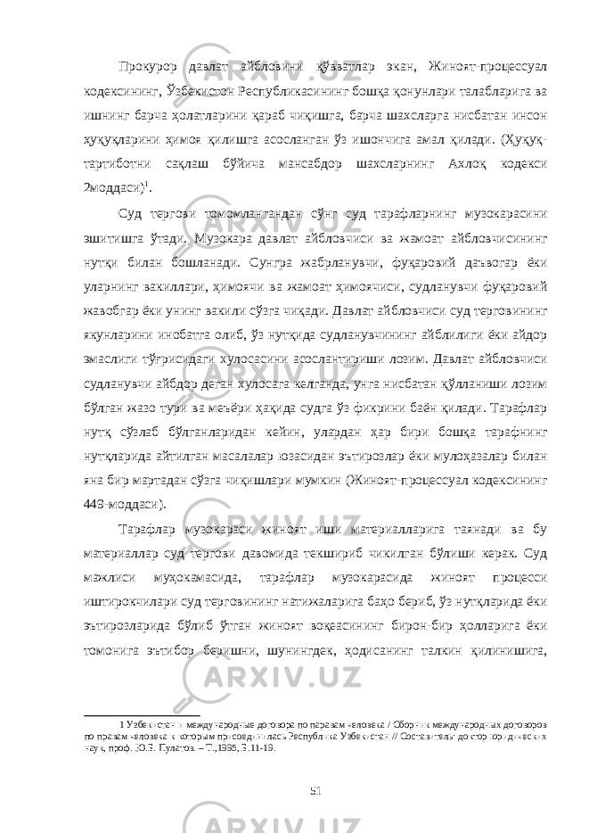 Прокурор давлат айбловини қўвватлар экан, Жиноят-процессуал кодексининг, Ўзбекистон Республикасининг бошқа қонунлари талабларига ва ишнинг барча ҳолатларини қараб чиқишга, барча шахсларга нисбатан инсон ҳуқуқларини ҳимоя қилишга асосланган ўз ишончига амал қилади. (Ҳуқуқ- тартиботни сақлаш бўйича мансабдор шахсларнинг Ахлоқ кодекси 2моддаси) 1 . Суд тергови томомлангандан сўнг суд тарафларнинг музокарасини эшитишга ўтади. Музокара давлат айбловчиси ва жамоат айбловчисининг нутқи билан бошланади. Сунгра жабрланувчи, фуқаровий даъвогар ёки уларнинг вакиллари, ҳимоячи ва жамоат ҳимоячиси, судланувчи фуқаровий жавобгар ёки унинг вакили сўзга чиқади. Давлат айбловчиси суд терговининг якунларини инобатга олиб, ўз нутқида судланувчининг айблилиги ёки айдор эмаслиги тўғрисидаги хулосасини асослантириши лозим. Давлат айбловчиси судланувчи айбдор деган хулосага келганда, унга нисбатан қўлланиши лозим бўлган жазо тури ва меъёри ҳақида судга ўз фикрини баён қилади. Тарафлар нутқ сўзлаб бўлганларидан кейин, улардан ҳар бири бошқа тарафнинг нутқларида айтилган масалалар юзасидан эътирозлар ёки мулоҳазалар билан яна бир мартадан сўзга чиқишлари мумкин (Жиноят-процессуал кодексининг 449-моддаси). Тарафлар музокараси жиноят иши материалларига таянади ва бу материаллар суд тергови давомида текшириб чикилган бўлиши керак. Суд мажлиси муҳокамасида, тарафлар музокарасида жиноят процесси иштирокчилари суд терговининг натижаларига баҳо бериб, ўз нутқларида ёки эътирозларида бўлиб ўтган жиноят воқеасининг бирон-бир ҳолларига ёки томонига эътибор беришни, шунингдек, ҳодисанинг талкин қилинишига, 1 Узбекистан и международные договора по паравам человека / Сборник международных договоров по правам человека к которым присоединилась Республика Узбекистан // Составитель: доктор юридических наук, проф. Ю.Б. Пулатов. – Т.,1995, Б.11-19. 51 