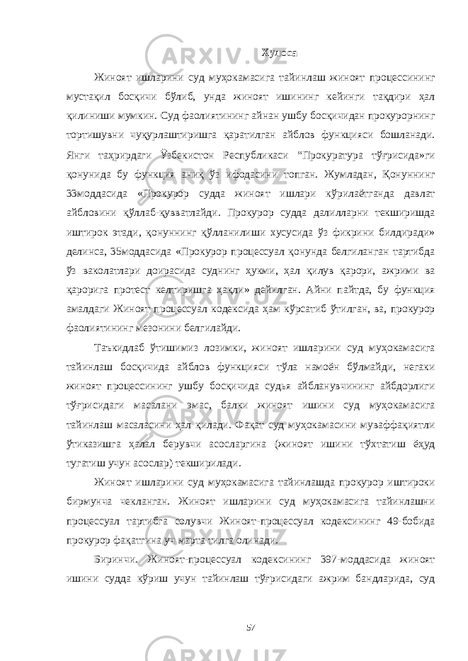 Хулоса Жиноят ишларини суд муҳокамасига тайинлаш жиноят процессининг мустақил босқичи бўлиб, унда жиноят ишининг кейинги тақдири ҳал қилиниши мумкин. Суд фаолиятининг айнан ушбу босқичидан прокурорнинг тортишувни чуқурлаштиришга қаратилган айблов функцияси бошланади. Янги таҳрирдаги Ӱ збекистон Республикаси “Прокуратура тўғрисида»ги қонунида бу функция аниқ ўз ифодасини топган. Жумладан, Қонуннинг 33моддасида «Прокурор судда жиноят ишлари кўрилаётганда давлат айбловини қўллаб-қувватлайди. Прокурор судда далилларни текширишда иштирок этади, қонуннинг қўлланилиши хусусида ўз фикрини билдиради» делинса, 35моддасида «Прокурор процессуал қонунда белгиланган тартибда ўз ваколатлари доирасида суднинг ҳукми, ҳал қилув қарори, ажрими ва қарорига протест келтиришга ҳақли» дейилган. Айни пайтда, бу функция амалдаги Жиноят-процессуал кодексида ҳам кўрсатиб ўтилган, ва, прокурор фаолиятининг мезонини белгилайди. Таъкидлаб ўтишимиз лозимки, жиноят ишларини суд муҳокамасига тайинлаш босқичида айблов функцияси тўла намоён бўлмайди, негаки жиноят процессининг ушбу босқичида судья айбланувчининг айбдорлиги тўғрисидаги масалани эмас, балки жиноят ишини суд муҳокамасига тайинлаш масаласини ҳал қилади. Фақат суд муҳокамасини муваффақиятли ўтиказишга ҳалал берувчи асосларгина (жиноят ишини тўхтатиш ёҳуд тугатиш учун асослар) текширилади. Жиноят ишларини суд муҳокамасига тайинлашда прокурор иштироки бирмунча чекланган. Жиноят ишларини суд муҳокамасига тайинлашни процессуал тартибга солувчи Жиноят-процессуал кодексининг 49-бобида прокурор фақатгина уч марта тилга олинади. Биринчи. Жиноят-процессуал кодексининг 397-моддасида жиноят ишини судда кўриш учун тайинлаш тўғрисидаги ажрим бандларида, суд 57 