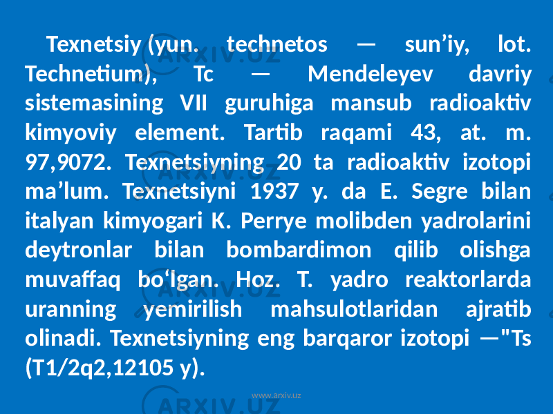 Texnetsiy (yun. technetos — sunʼiy, lot. Technetium), Tc — Mendeleyev davriy sistemasining VII guruhiga mansub radioaktiv kimyoviy element. Tartib raqami 43, at. m. 97,9072. Texnetsiyning 20 ta radioaktiv izotopi maʼlum. Texnetsiyni 1937 y. da E. Segre bilan italyan kimyogari K. Perrye molibden yadrolarini deytronlar bilan bombardimon qilib olishga muvaffaq boʻlgan. Hoz. T. yadro reaktorlarda uranning yemirilish mahsulotlaridan ajratib olinadi. Texnetsiyning eng barqaror izotopi —&#34;Ts (T1/2q2,12105 y). www.arxiv.uz 