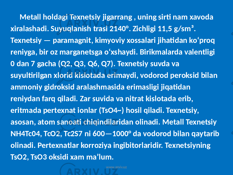 Metall holdagi Texnetsiy jigarrang , uning sirti nam xavoda xiralashadi. Suyuqlanish trasi 2140°. Zichligi 11,5 g/sm³. Texnetsiy — paramagnit, kimyoviy xossalari jihatidan koʻproq reniyga, bir oz marganetsga oʻxshaydi. Birikmalarda valentligi 0 dan 7 gacha (Q2, Q3, Q6, Q7). Texnetsiy suvda va suyultirilgan xlorid kislotada erimaydi, vodorod peroksid bilan ammoniy gidroksid aralashmasida erimasligi jiqatidan reniydan farq qiladi. Zar suvida va nitrat kislotada erib, eritmada pertexnat ionlar (TsO4~) hosil qiladi. Texnetsiy, asosan, atom sanoati chiqindilaridan olinadi. Metall Texnetsiy NH4Tc04, TcO2, Tc2S7 ni 600—1000° da vodorod bilan qaytarib olinadi. Pertexnatlar korroziya ingibitorlaridir. Texnetsiyning TsO2, TsO3 oksidi xam maʼlum. www.arxiv.uz 