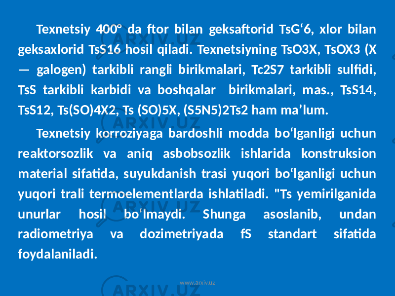 Texnetsiy 400° da ftor bilan geksaftorid TsGʻ6, xlor bilan geksaxlorid TsS16 hosil qiladi. Texnetsiyning TsO3X, TsOX3 (X — galogen) tarkibli rangli birikmalari, Tc2S7 tarkibli sulfidi, TsS tarkibli karbidi va boshqalar birikmalari, mas., TsS14, TsS12, Ts(SO)4X2, Ts (SO)5X, (S5N5)2Ts2 ham maʼlum. Texnetsiy korroziyaga bardoshli modda boʻlganligi uchun reaktorsozlik va aniq asbobsozlik ishlarida konstruksion material sifatida, suyukdanish trasi yuqori boʻlganligi uchun yuqori trali termoelementlarda ishlatiladi. &#34;Ts yemirilganida unurlar hosil boʻlmaydi. Shunga asoslanib, undan radiometriya va dozimetriyada fS standart sifatida foydalaniladi. www.arxiv.uz 