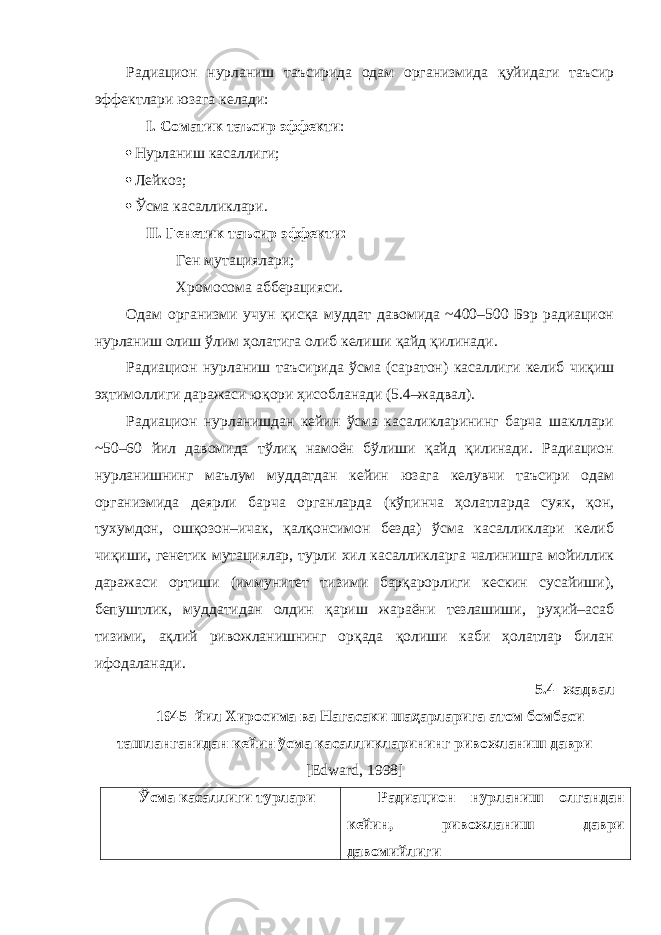 Радиацион нурланиш таъсирида одам организмида қуйидаги таъсир эффектлари юзага келади: I. Соматик таъсир эффекти :  Нурланиш касаллиги;  Лейкоз;  Ўсма касалликлари. II. Генетик таъсир эффекти: Ген мутациялари; Хромосома абберацияси. Одам организми учун қисқа муддат давомида ~400–500 Бэр радиацион нурланиш олиш ўлим ҳолатига олиб келиши қайд қилинади. Радиацион нурланиш таъсирида ўсма (саратон) касаллиги келиб чиқиш эҳтимоллиги даражаси юқори ҳисобланади (5.4–жадвал). Радиацион нурланишдан кейин ўсма касаликларининг барча шакллари ~50–60 йил давомида тўлиқ намоён бўлиши қайд қилинади. Радиацион нурланишнинг маълум муддатдан кейин юзага келувчи таъсири одам организмида деярли барча органларда (кўпинча ҳолатларда суяк, қон, тухумдон, ошқозон–ичак, қалқонсимон безда) ўсма касалликлари келиб чиқиши, генетик мутациялар, турли хил касалликларга чалинишга мойиллик даражаси ортиши (иммунитет тизими барқарорлиги кескин сусайиши), бепуштлик, муддатидан олдин қариш жараёни тезлашиши, руҳий–асаб тизими, ақлий ривожланишнинг орқада қолиши каби ҳолатлар билан ифодаланади. 5.4–жадвал 1945–йил Хиросима ва Нагасаки шаҳарларига атом бомбаси ташланганидан кейин ўсма касалликларининг ривожланиш даври [Edward, 1998] Ўсма касаллиги турлари Радиацион нурланиш олгандан кейин, ривожланиш даври давомийлиги 