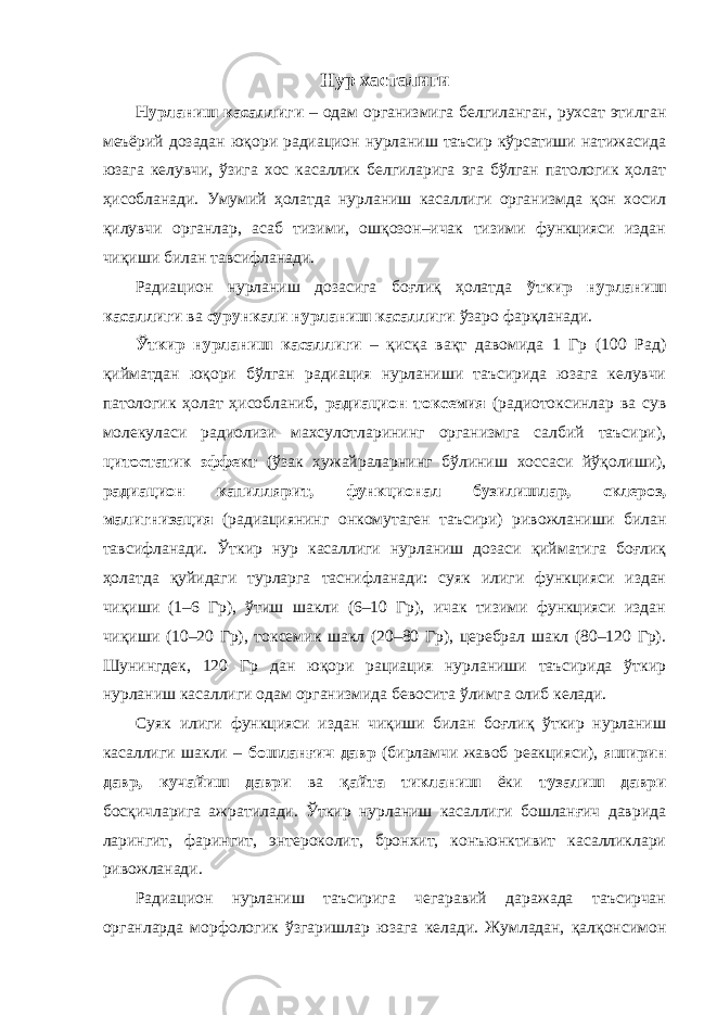 Нур хастал иги Нурланиш касаллиги – одам организмига белгиланган, рухсат этилган меъёрий дозадан юқори радиацион нурланиш таъсир кўрсатиши натижасида юзага келувчи, ўзига хос касаллик белгиларига эга бўлган патологик ҳолат ҳисобланади. Умумий ҳолатда нурланиш касаллиги организмда қон хосил қилувчи органлар, асаб тизими, ошқозон–ичак тизими функцияси издан чиқиши билан тавсифланади. Радиацион нурланиш дозасига боғлиқ ҳолатда ўткир нурланиш касаллиги ва сурункали нурланиш касаллиги ўзаро фарқланади. Ўткир нурланиш касаллиги – қисқа вақт давомида 1 Гр (100 Рад) қийматдан юқори бўлган радиация нурланиши таъсирида юзага келувчи патологик ҳолат ҳисобланиб, радиацион токсемия (радиотоксинлар ва сув молекуласи радиолизи махсулотларининг организмга салбий таъсири), цитостатик эффект (ўзак ҳужайраларнинг бўлиниш хоссаси йўқолиши), радиацион капиллярит, функционал бузилишлар, склероз, малигнизация (радиациянинг онкомутаген таъсири) ривожланиши билан тавсифланади. Ўткир нур касаллиги нурланиш дозаси қийматига боғлиқ ҳолатда қуйидаги турларга таснифланади: суяк илиги функцияси издан чиқиши (1–6 Гр), ўтиш шакли (6–10 Гр), ичак тизими функцияси издан чиқиши (10–20 Гр), токсемик шакл (20–80 Гр), церебрал шакл (80–120 Гр). Шунингдек, 120 Гр дан юқори рациация нурланиши таъсирида ўткир нурланиш касаллиги одам организмида бевосита ўлимга олиб келади. Суяк илиги функцияси издан чиқиши билан боғлиқ ўткир нурланиш касаллиги шакли – бошланғич давр (бирламчи жавоб реакцияси), яширин давр, кучайиш даври ва қайта тикланиш ёки тузалиш даври босқичларига ажратилади. Ўткир нурланиш касаллиги бошланғич даврида ларингит, фарингит, энтероколит, бронхит, конъюнктивит касалликлари ривожланади. Радиацион нурланиш таъсирига чегаравий даражада таъсирчан органларда морфологик ўзгаришлар юзага келади. Жумладан, қалқонсимон 