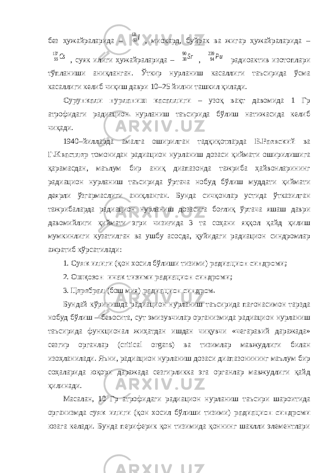 без ҳужайраларида – 53131 I , миокард, буйрак ва жигар ҳужайраларида – 55137 Cs , суяк илиги ҳужайраларида – 3890Sr , 94239 Pu радиоактив изотоплари тўпланиши аниқланган. Ўткир нурланиш касаллиги таъсирида ўсма касаллиги келиб чиқиш даври 10–25 йилни ташкил қилади. Сурункали нурланиш касаллиги – узоқ вақт давомида 1 Гр атрофидаги радиацион нурланиш таъсирида бўлиш натижасида келиб чиқади. 1940–йилларда амалга оширилган тадқиқотларда Б.Раевский ва Г.Квастлер томонидан радиацион нурланиш дозаси қиймати оширилишига қарамасдан, маълум бир аниқ диапазонда тажриба ҳайвонларининг радиацион нурланиш таъсирида ўртача нобуд бўлиш муддати қиймати деярли ўзгармаслиги аниқланган. Бунда сичқонлар устида ўтказилган тажрибаларда радиацион нурланиш дозасига боғлиқ ўртача яшаш даври давомийлиги қиймати эгри чизиғида 3 та соҳани яққол қайд қилиш мумкинлиги кузатилган ва ушбу асосда, қуйидаги радиацион синдромлар ажратиб кўрсатилади: 1. Суяк илиги (қон хосил бўлиши тизими) радиацион синдроми; 2. Ошқозон–ичак тизими радиацион синдроми; 3. Церебрал (бош мия) радиацион синдром. Бундай кўринишда радиацион нурланиш таъсирида пағонасимон тарзда нобуд бўлиш – бевосита, сут эмизувчилар организмида радиацион нурланиш таъсирида функционал жиҳатдан ишдан чиқувчи «чегаравий даражада» сезгир органлар (critical organs) ва тизимлар мавжудлиги билан изоҳланилади. Яъни, радиацион нурланиш дозаси диапазонининг маълум бир соҳаларида юқори даражада сезгирликка эга органлар мавжудлиги қайд қилинади. Масалан, 10 Гр атрофидаги радиацион нурланиш таъсири шароитида организмда суяк илиги (қон хосил бўлиши тизими) радиацион синдроми юзага келади. Бунда периферик қон тизимида қоннинг шаклли элементлари 