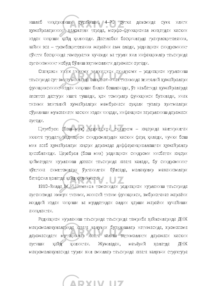 ишлаб чиқарилиши сусайиши, 4–20 сутка давомида суяк илиги ҳужайраларининг ҳалокатли тарзда, морфо–функционал жиҳатдан кескин издан чиқиши қайд қилинади. Дастлабки босқичларда гранулоцитопения, кейин эса – тромбоцитопения жараёни авж олади, радиацион синдромнинг сўнгги босқичида геморрагия кучаяди ва турли хил инфекциялар таъсирида организмнинг нобуд бўлиш эҳтимоллиги даражаси ортади. Ошқозон–ичак тизими радиацион синдроми – радиацион нурланиш таъсирида сут эмизувчиларда ошқозон–ичак тизимида эпителий ҳужайралари функциясининг издан чиқиши билан бошланади, ўз навбатида ҳужайраларда апоптоз дастури ишга тушади, қон томирлар функцияси бузилади, ичак тизими эпителий ҳужайралари мембранаси орқали тузлар эритмалари сўрилиши мувозанати кескин издан чиқади, инфекцион зарарланиш даражаси ортади. Церебрал (бош мия) радиацион синдром – юқорида келтирилган иккита турдаги радиацион синдромлардан кескин фарқ қилади, чунки бош мия асаб ҳужайралари юқори даражада дифференциаллашган ҳужайралар ҳисобланади. Церебрал (бош мия) радиацион синдроми нисбатан юқори қийматдаги нурланиш дозаси таъсирида юзага келади, бу синдромнинг кўпгина симптомлари ўрганилган бўлсада, молекуляр механизмлари батафсил ҳолатда қайд қилинмаган. 1910–йилда М.И.Неменов томонидан радиацион нурланиш таъсирида организмда иммун тизими, жинсий тизим функцияси, эмбриогенез жараёни жиддий издан чиқиши ва муддатидан олдин қарши жараёни кучайиши аниқланган. Радиацион нурланиш таъсирида таъсирида тажриба ҳайвонларида ДНК макромолекулаларида юзага келувчи бузилишлар натижасида, хромосома даражасидаги мутациялар юзага келиш эҳтимоллиги даражаси кескин ортиши қайд қилинган. Жумладан, меъёрий ҳолатда ДНК макромолекуласида турли хил омиллар таъсирида юзага келувчи структура 