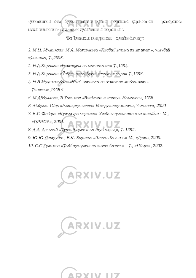 тузилишига оид бузилишларни қайта тиклашга қаратилган – реперация механизмининг фаоллиги сусайиши аниқланган. Фойдаланиладиган адабиётлар: 1. М.Н. Муминова, М.А. Максумова «Касбий этика ва этикет», услубий қўлланма, Т.,2006. 2. И.А.Каримов «Истиқлол ва маънавият» Т.,1994. 3. И.А.Каримов «Ўзбекистон буюк келажак сари» Т.,1998. 4. Н.Э.Муҳаммадиев «Касб этикаси ва эстетик маданияти»- Тошкент,1998 й. 5. М.Абдуллаев, Э.Хакимов «Введение в этику»-Наманган, 1998. 6. Абдулла Шер «Ахлоқшунослик» Маърузалар матни, Тошкент, 2000 7. В.Г. Федцов «Культура сервиса» Учебно-практическое пособие - М., «ПРИОР», 2001. 8. А.А. Авлоний «Туркий гулистон ёҳуд аҳлоқ», Т. 1992. 9. Ю.Ю.Петрунин, В.К. Борисов «Этика бизнеса» М., «Дело»,2000. 10. С.С.Гуломов «Тадбиркорлик ва кичик бизнес» - Т., «Шарк», 2002. 