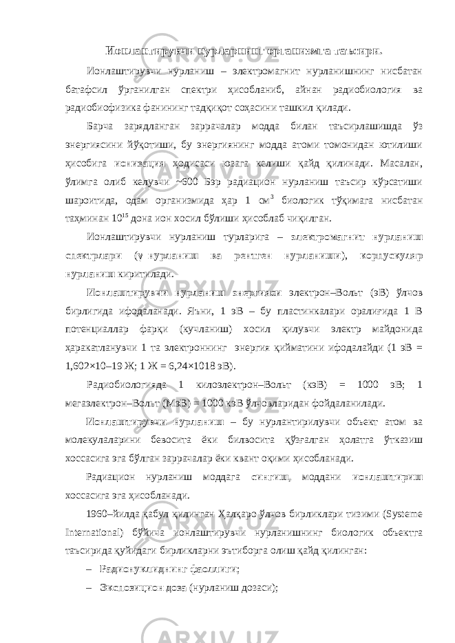 Ионлантирувчи нурларнинг организмга таъсири. Ионлаштирувчи нурланиш – электромагнит нурланишнинг нисбатан батафсил ўрганилган спектри ҳисобланиб, айнан радиобиология ва радиобиофизика фанининг тадқиқот соҳасини ташкил қилади. Барча зарядланган заррачалар модда билан таъсирлашишда ўз энергиясини йўқотиши, бу энергиянинг модда атоми томонидан ютилиши ҳисобига ионизация ҳодисаси юзага келиши қайд қилинади. Масалан, ўлимга олиб келувчи ~600 Бэр радиацион нурланиш таъсир кўрсатиши шароитида, одам организмида ҳар 1 см 3 биологик тўқимага нисбатан таҳминан 10 15 дона ион хосил бўлиши ҳисоблаб чиқилган. Ионлаштирувчи нурланиш турларига – электромагнит нурланиш спектрлари ( γ–нурланиш ва рентген нурланиши ), корпускуляр нурланиш киритилади. Ионлаштирувчи нурланиш энергияси электрон–Вольт (эВ) ўлчов бирлигида ифодаланади. Яъни, 1 эВ – бу пластинкалари оралиғида 1 В потенциаллар фарқи (кучланиш) хосил қилувчи электр майдонида ҳаракатланувчи 1 та электроннинг энергия қийматини ифодалайди (1 эВ = 1,602×10–19 Ж; 1 Ж = 6,24×1018 эВ). Радиобиологияда 1 килоэлектрон–Вольт (кэВ) = 1000 эВ; 1 мегаэлектрон–Вольт (МэВ) = 1000 кэВ ўлчовларидан фойдаланилади. Ионлаштирувчи нурланиш – бу нурлантирилувчи объект атом ва молекулаларини бевосита ёки билвосита қўзғалган ҳолатга ўтказиш хоссасига эга бўлган заррачалар ёки квант оқими ҳисобланади. Радиацион нурланиш моддага сингиш, моддани ионлаштириш хоссасига эга ҳисобланади. 1960–йилда қабул қилинган Ҳалқаро ўлчов бирликлари тизими (Systeme International) бўйича ионлаштирувчи нурланишнинг биологик объектга таъсирида қуйидаги бирликларни эътиборга олиш қайд қилинган: – Радионуклиднинг фаоллиги ; – Экспозицион доза (нурланиш дозаси); 