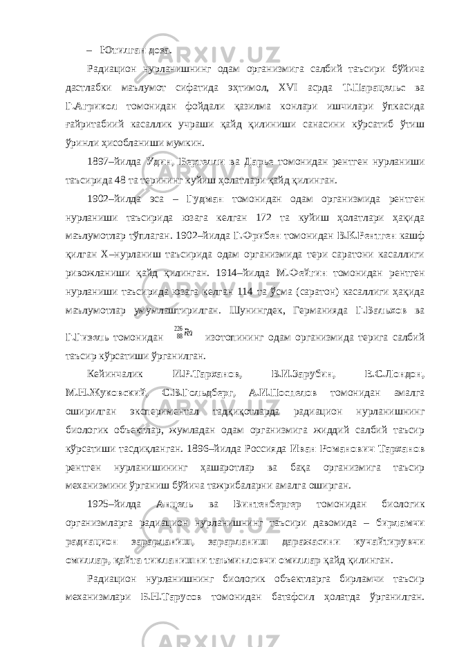 – Ютилган доза . Радиацион нурланишнинг одам организмига салбий таъсири бўйича дастлабки маълумот сифатида эҳтимол, XVI асрда Т.Парацельс ва Г.Агрикол томонидан фойдали қазилма конлари ишчилари ўпкасида ғайритабиий касаллик учраши қайд қилиниши санасини кўрсатиб ўтиш ўринли ҳисобланиши мумкин. 1897–йилда Удин, Бертелли ва Дарье томонидан рентген нурланиши таъсирида 48 та терининг куйиш ҳолатлари қайд қилинган. 1902–йилда эса – Гудман томонидан одам организмида рентген нурланиши таъсирида юзага келган 172 та куйиш ҳолатлари ҳақида маълумотлар тўплаган. 1902–йилда Г.Фрибен томонидан В.К.Рентген кашф қилган Х–нурланиш таъсирида одам организмида тери саратони касаллиги ривожланиши қайд қилинган. 1914–йилда М.Фейгин томонидан рентген нурланиши таъсирида юзага келган 114 та ўсма (саратон) касаллиги ҳақида маълумотлар умумлаштирилган. Шунингдек, Германияда Г.Вальхов ва Г.Гизель томонидан 88 226 Ra изотопининг одам организмида терига салбий таъсир кўрсатиши ўрганилган. Кейинчалик И.Р.Тарханов, В.И.Зарубин, Е.С.Лондон, М.Н.Жуковский, С.В.Гольдберг, А.И.Поспелов томонидан амалга оширилган экспериментал тадқиқотларда радиацион нурланишнинг биологик объектлар, жумладан одам организмига жиддий салбий таъсир кўрсатиши тасдиқланган. 1896–йилда Россияда Иван Романович Тарханов рентген нурланишининг ҳашаротлар ва бақа организмига таъсир механизмини ўрганиш бўйича тажрибаларни амалга оширган. 1925–йилда Анцель ва Винтенбергер томонидан биологик организмларга радиацион нурланишнинг таъсири давомида – бирламчи радиацион зарарланиш, зарарланиш даражасини кучайтирувчи омиллар, қайта тикланишни таъминловчи омиллар қайд қилинган. Радиацион нурланишнинг биологик объектларга бирламчи таъсир механизмлари Б.Н.Тарусов томонидан батафсил ҳолатда ўрганилган. 