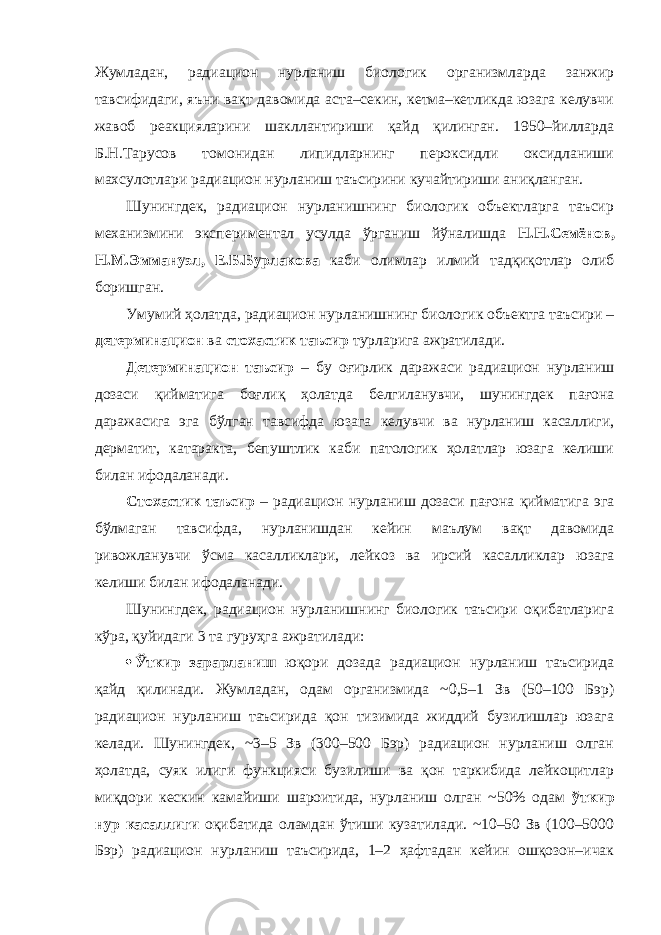 Жумладан, радиацион нурланиш биологик организмларда занжир тавсифидаги, яъни вақт давомида аста–секин, кетма–кетликда юзага келувчи жавоб реакцияларини шакллантириши қайд қилинган. 1950–йилларда Б.Н.Тарусов томонидан липидларнинг пероксидли оксидланиши махсулотлари радиацион нурланиш таъсирини кучайтириши аниқланган. Шунингдек, радиацион нурланишнинг биологик объектларга таъсир механизмини экспериментал усулда ўрганиш йўналишда Н.Н.Семёнов, Н.М.Эммануэл, Е.Б.Бурлакова каби олимлар илмий тадқиқотлар олиб боришган. Умумий ҳолатда, радиацион нурланишнинг биологик объектга таъсири – детерминацион ва стохастик таъсир турларига ажратилади. Детерминацион таъсир – бу оғирлик даражаси радиацион нурланиш дозаси қийматига боғлиқ ҳолатда белгиланувчи, шунингдек пағона даражасига эга бўлган тавсифда юзага келувчи ва нурланиш касаллиги, дерматит, катаракта, бепуштлик каби патологик ҳолатлар юзага келиши билан ифодаланади. Стохастик таъсир – радиацион нурланиш дозаси пағона қийматига эга бўлмаган тавсифда, нурланишдан кейин маълум вақт давомида ривожланувчи ўсма касалликлари, лейкоз ва ирсий касалликлар юзага келиши билан ифодаланади. Шунингдек, радиацион нурланишнинг биологик таъсири оқибатларига кўра, қуйидаги 3 та гуруҳга ажратилади:  Ўткир зарарланиш юқори дозада радиацион нурланиш таъсирида қайд қилинади. Жумладан, одам организмида ~0,5–1 Зв (50–100 Бэр) радиацион нурланиш таъсирида қон тизимида жиддий бузилишлар юзага келади. Шунингдек, ~3–5 Зв (300–500 Бэр) радиацион нурланиш олган ҳолатда, суяк илиги функцияси бузилиши ва қон таркибида лейкоцитлар миқдори кескин камайиши шароитида, нурланиш олган ~50% одам ўткир нур касаллиги оқибатида оламдан ўтиши кузатилади. ~10–50 Зв (100–5000 Бэр) радиацион нурланиш таъсирида, 1–2 ҳафтадан кейин ошқозон–ичак 