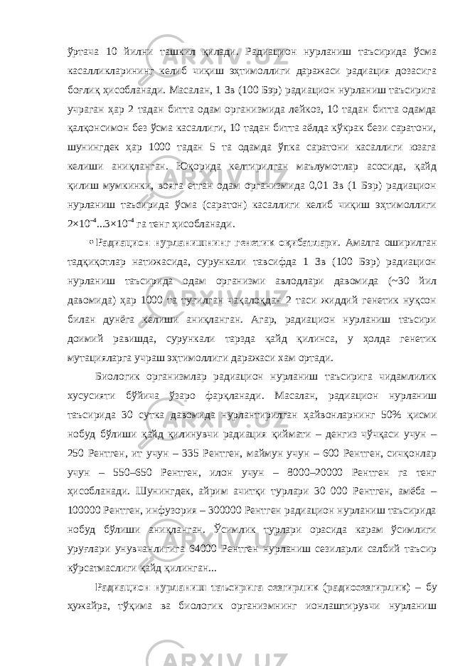 ўртача 10 йилни ташкил қилади. Радиацион нурланиш таъсирида ўсма касалликларининг келиб чиқиш эҳтимоллиги даражаси радиация дозасига боғлиқ ҳисобланади. Масалан, 1 Зв (100 Бэр) радиацион нурланиш таъсирига учраган ҳар 2 тадан битта одам организмида лейкоз, 10 тадан битта одамда қалқонсимон без ўсма касаллиги, 10 тадан битта аёлда кўкрак бези саратони, шунингдек ҳар 1000 тадан 5 та одамда ўпка саратони касаллиги юзага келиши аниқланган. Юқорида келтирилган маълумотлар асосида, қайд қилиш мумкинки, вояга етган одам организмида 0,01 Зв (1 Бэр) радиацион нурланиш таъсирида ўсма (саратон) касаллиги келиб чиқиш эҳтимоллиги 2×10 –4 ...3×10 –4 га тенг ҳисобланади.  Радиацион нурланишнинг генетик оқибатлари . Амалга оширилган тадқиқотлар натижасида, сурункали тавсифда 1 Зв (100 Бэр) радиацион нурланиш таъсирида одам организми авлодлари давомида (~30 йил давомида) ҳар 1000 та туғилган чақалоқдан 2 таси жиддий генетик нуқсон билан дунёга келиши аниқланган. Агар, радиацион нурланиш таъсири доимий равишда, сурункали тарзда қайд қилинса, у ҳолда генетик мутацияларга учраш эҳтимоллиги даражаси хам ортади. Биологик организмлар радиацион нурланиш таъсирига чидамлилик хусусияти бўйича ўзаро фарқланади. Масалан, радиацион нурланиш таъсирида 30 сутка давомида нурлантирилган ҳайвонларнинг 50% қисми нобуд бўлиши қайд қилинувчи радиация қиймати – денгиз чўчқаси учун – 250 Рентген, ит учун – 335 Рентген, маймун учун – 600 Рентген, сичқонлар учун – 550–650 Рентген, илон учун – 8000–20000 Рентген га тенг ҳисобланади. Шунингдек, айрим ачитқи турлари 30 000 Рентген, амёба – 100000 Рентген, инфузория – 300000 Рентген радиацион нурланиш таъсирида нобуд бўлиши аниқланган. Ўсимлик турлари орасида карам ўсимлиги уруғлари унувчанлигига 64000 Рентген нурланиш сезиларли салбий таъсир кўрсатмаслиги қайд қилинган... Радиацион нурланиш таъсирига сезгирлик (радиосезгирлик) – бу ҳужайра, тўқима ва биологик организмнинг ионлаштирувчи нурланиш 