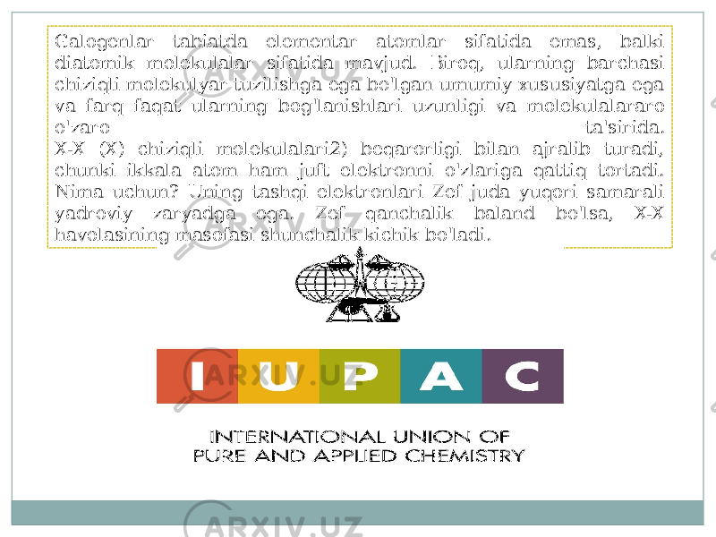 Galogenlar tabiatda elementar atomlar sifatida emas, balki diatomik molekulalar sifatida mavjud. Biroq, ularning barchasi chiziqli molekulyar tuzilishga ega bo&#39;lgan umumiy xususiyatga ega va farq faqat ularning bog&#39;lanishlari uzunligi va molekulalararo o&#39;zaro ta&#39;sirida. X-X (X) chiziqli molekulalari2) beqarorligi bilan ajralib turadi, chunki ikkala atom ham juft elektronni o&#39;zlariga qattiq tortadi. Nima uchun? Uning tashqi elektronlari Zef juda yuqori samarali yadroviy zaryadga ega. Zef qanchalik baland bo&#39;lsa, X-X havolasining masofasi shunchalik kichik bo&#39;ladi. 