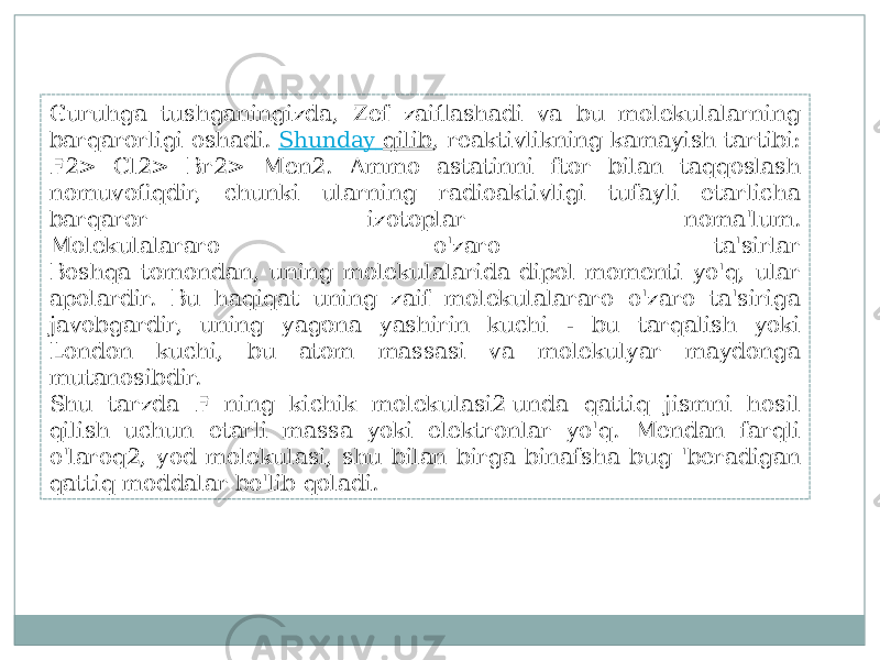 Guruhga tushganingizda, Zef zaiflashadi va bu molekulalarning barqarorligi oshadi.  Shunday qilib , reaktivlikning kamayish tartibi: F2> Cl2> Br2> Men2. Ammo astatinni ftor bilan taqqoslash nomuvofiqdir, chunki ularning radioaktivligi tufayli etarlicha barqaror izotoplar noma&#39;lum. Molekulalararo o&#39;zaro ta&#39;sirlar Boshqa tomondan, uning molekulalarida dipol momenti yo&#39;q, ular apolardir. Bu haqiqat uning zaif molekulalararo o&#39;zaro ta&#39;siriga javobgardir, uning yagona yashirin kuchi - bu tarqalish yoki London kuchi, bu atom massasi va molekulyar maydonga mutanosibdir. Shu tarzda F ning kichik molekulasi2 unda qattiq jismni hosil qilish uchun etarli massa yoki elektronlar yo&#39;q. Mendan farqli o&#39;laroq2, yod molekulasi, shu bilan birga binafsha bug &#39;beradigan qattiq moddalar bo&#39;lib qoladi. 