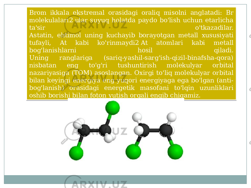 Brom ikkala ekstremal orasidagi oraliq misolni anglatadi: Br molekulalari2 ular suyuq holatda paydo bo&#39;lish uchun etarlicha ta&#39;sir o&#39;tkazadilar. Astatin, ehtimol uning kuchayib borayotgan metall xususiyati tufayli, At kabi ko&#39;rinmaydi2 At atomlari kabi metall bog&#39;lanishlarni hosil qiladi. Uning ranglariga (sariq-yashil-sarg&#39;ish-qizil-binafsha-qora) nisbatan eng to&#39;g&#39;ri tushuntirish molekulyar orbital nazariyasiga (TOM) asoslangan. Oxirgi to&#39;liq molekulyar orbital bilan keyingi energiya eng yuqori energiyaga ega bo&#39;lgan (anti- bog&#39;lanish) orasidagi energetik masofani to&#39;lqin uzunliklari oshib borishi bilan foton yutish orqali engib chiqamiz.19 0D 11 32 11 0C 28 0506 0504 0C 0C 0A 