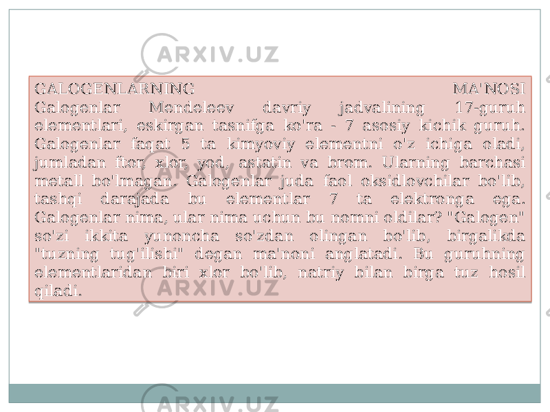 GALOGENLARNING MA&#39;NOSI Galogenlar Mendeleev davriy jadvalining 17-guruh elementlari, eskirgan tasnifga ko&#39;ra - 7 asosiy kichik guruh. Galogenlar faqat 5 ta kimyoviy elementni o&#39;z ichiga oladi, jumladan ftor, xlor, yod, astatin va brom. Ularning barchasi metall bo&#39;lmagan. Galogenlar juda faol oksidlovchilar bo&#39;lib, tashqi darajada bu elementlar 7 ta elektronga ega. Galogenlar nima, ular nima uchun bu nomni oldilar? &#34;Galogen&#34; so&#39;zi ikkita yunoncha so&#39;zdan olingan bo&#39;lib, birgalikda &#34;tuzning tug&#39;ilishi&#34; degan ma&#39;noni anglatadi. Bu guruhning elementlaridan biri xlor bo&#39;lib, natriy bilan birga tuz hosil qiladi.10 10 0B 10 0F 0D 11 10 13 3C 0B 1A 