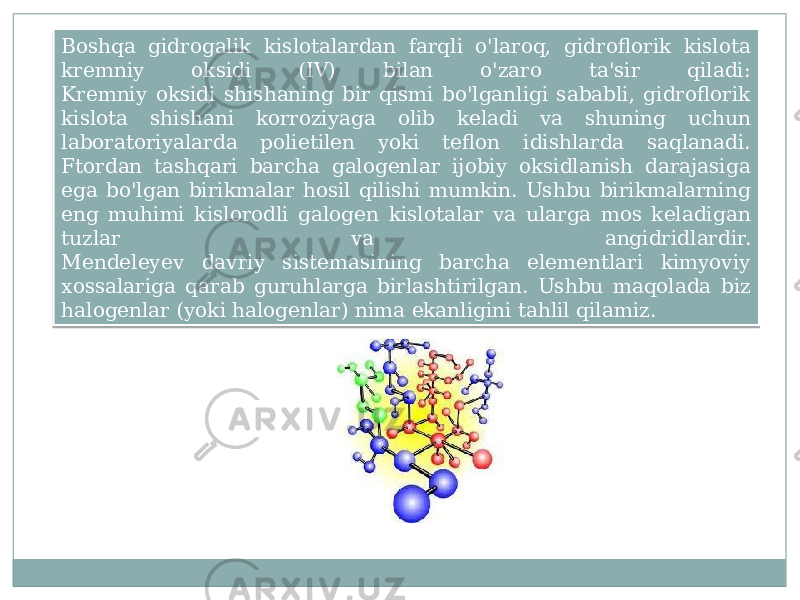 Boshqa gidrogalik kislotalardan farqli o&#39;laroq, gidroflorik kislota kremniy oksidi (IV) bilan o&#39;zaro ta&#39;sir qiladi: Kremniy oksidi shishaning bir qismi bo&#39;lganligi sababli, gidroflorik kislota shishani korroziyaga olib keladi va shuning uchun laboratoriyalarda polietilen yoki teflon idishlarda saqlanadi. Ftordan tashqari barcha galogenlar ijobiy oksidlanish darajasiga ega bo&#39;lgan birikmalar hosil qilishi mumkin. Ushbu birikmalarning eng muhimi kislorodli galogen kislotalar va ularga mos keladigan tuzlar va angidridlardir. Mendeleyev davriy sistemasining barcha elementlari kimyoviy xossalariga qarab guruhlarga birlashtirilgan. Ushbu maqolada biz halogenlar (yoki halogenlar) nima ekanligini tahlil qilamiz.19 0702 3E 0706 09 2E11 0B 0B 11 31 20 1C 