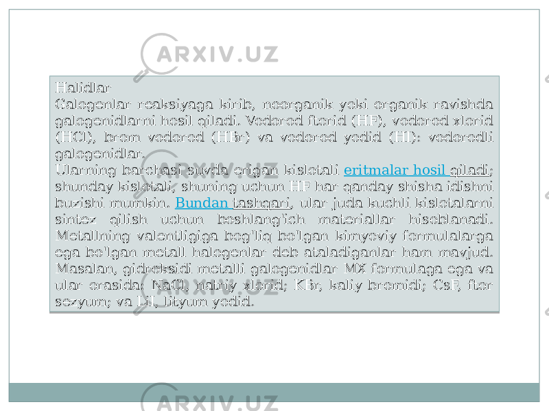 Halidlar Galogenlar reaksiyaga kirib, noorganik yoki organik ravishda galogenidlarni hosil qiladi. Vodorod ftorid (HF), vodorod xlorid (HCl), brom vodorod (HBr) va vodorod yodid (HI): vodorodli galogenidlar. Ularning barchasi suvda erigan kislotali  eritmalar hosil qiladi ; shunday kislotali, shuning uchun HF har qanday shisha idishni buzishi mumkin.  Bundan tashqari , ular juda kuchli kislotalarni sintez qilish uchun boshlang&#39;ich materiallar hisoblanadi. Metallning valentligiga bog&#39;liq bo&#39;lgan kimyoviy formulalarga ega bo&#39;lgan metall halogenlar deb ataladiganlar ham mavjud. Masalan, gidroksidi metalli galogenidlar MX formulaga ega va ular orasida: NaCl, natriy xlorid; KBr, kaliy bromidi; CsF, ftor sezyum; va LiI, lityum yodid.3F 10 03 23 03 28 0B 08 1C0A 08 1A 40 13 0C 19 08 11 1508 13 31 0B 31 16 13 