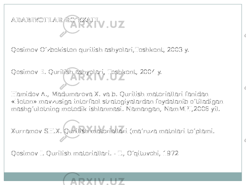 ADABIYOTLAR RO‘YXATI Qosimov О‘zbekiston qurilish ashyolari,Toshkent, 2003 y. Qosimov E. Qurilish ashyolari, Toshkent, 2004 y. Hamidov A., Madumarova X. va b. Qurilish materiallari fanidan «Beton» mavzusiga interfaol strategiyalardan foydalanib о‘tiladigan mashg‘ulotning metodik ishlanmasi. Namangan, NamMPI,2006 yil. Xurramov SH.X. Qurilish materiallari (ma’ruza matnlari tо‘plami. Qosimov I. Qurilish materiallari. - T., О‘qituvchi, 1972 