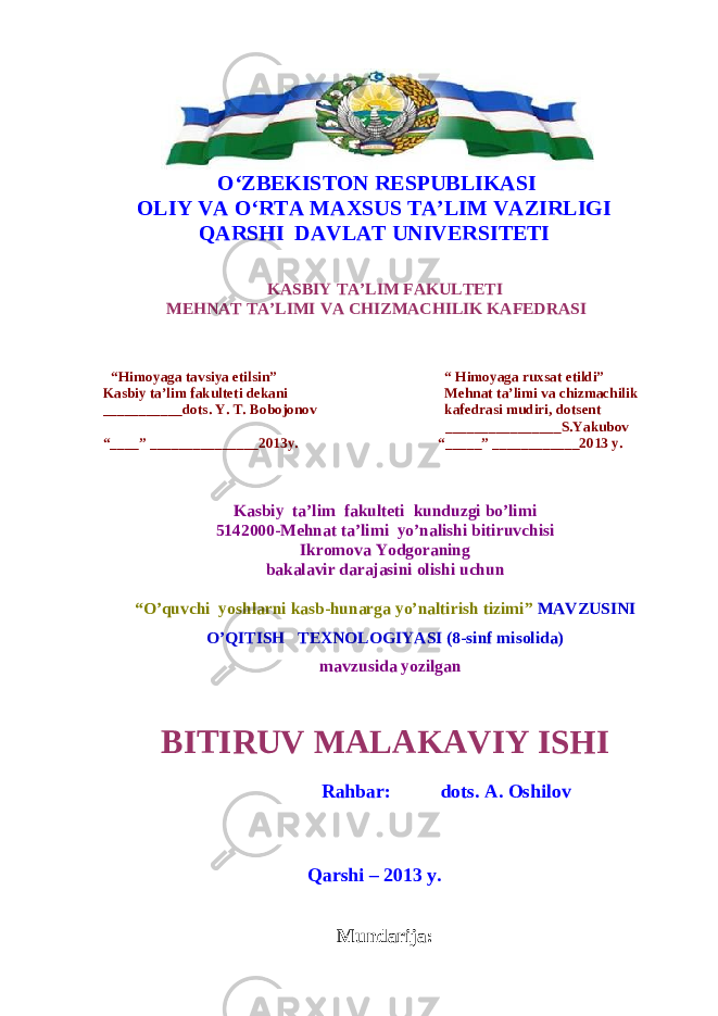  O‘ZBEKISTON RESPUBLIKASI OLIY VA О‘RTA MAXSUS TA’LIM VAZIRLIGI QARSHI DAVLAT UNIVERSITETI KASBIY TA’LIM FAKULTETI MEHNAT TA’LIMI VA CHIZMACHILIK KAFEDRASI “Himoyaga tavsiya etilsin” “ Himoyaga ruxsat etildi” Kasbiy ta’lim fakulteti dekani Mehnat ta’limi va chizmachilik ___________dots. Y. T. Bobojonov kafedrasi mudiri, dotsent ________________S.Yakubov “____” _______________2013y. “_____” ____________2013 y. Kasbiy ta’lim fakulteti kunduzgi bo’limi 5142000-Mehnat ta’limi yo’nalishi bitiruvchisi Ikromova Yodgoraning bakalavir darajasini olishi uchun “O’quvchi yoshlarni kasb-hunarga yo’naltirish tizimi” MAVZUSINI O’QITISH TEXNOLOGIYASI (8-sinf misolida) mavzusida yozilgan BITIRUV MALAKAVIY ISHI Rahbar: dots. A. Oshilov Qarshi – 2013 y. Mundar i ja: 