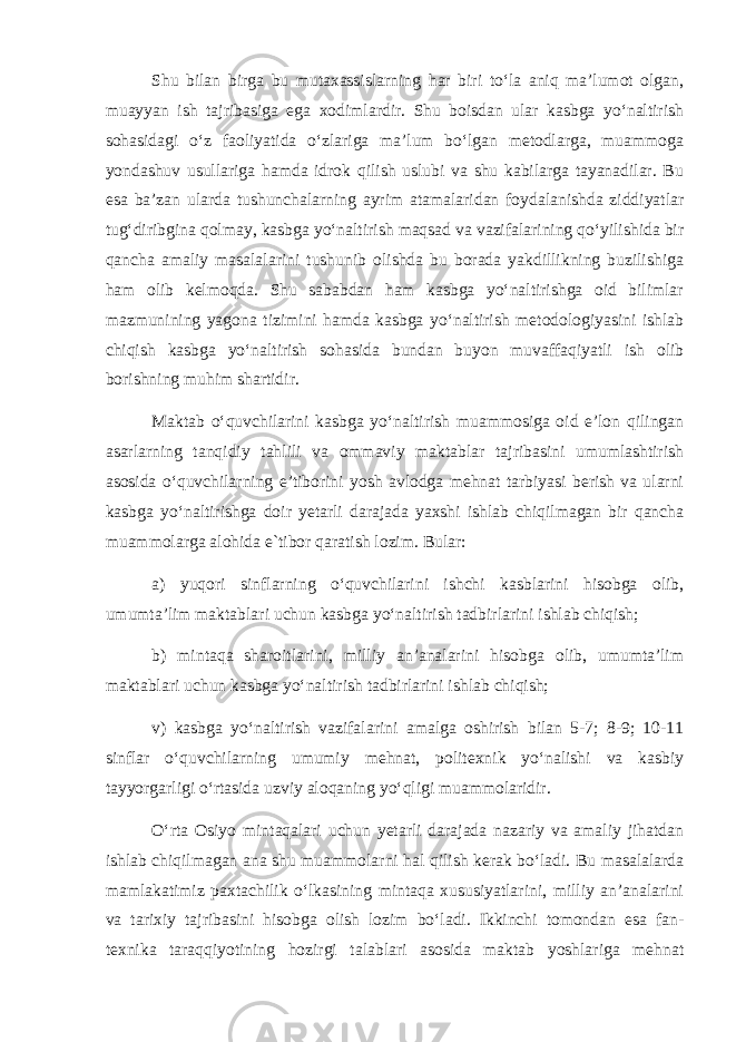 Shu bilan birga bu mutaxassislarning har biri to‘la aniq ma’lumot olgan, muayyan ish tajribasiga ega xodimlardir. Shu boisdan ular kasbga yo‘naltirish sohasidagi o‘z faoliyatida o‘zlariga ma’lum bo‘lgan metodlarga, muammoga yondashuv usullariga hamda idrok qilish uslubi va shu kabilarga tayanadilar. Bu esa ba’zan ularda tushunchalarning ayrim atamalaridan foydalanishda ziddiyatlar tug‘diribgina qolmay, kasbga yo‘naltirish maqsad va vazifalarining qo‘yilishida bir qancha amaliy masalalarini tushunib olishda bu borada yakdillikning buzilishiga ham olib kelmoqda. Shu sababdan ham kasbga yo‘naltirishga oid bilimlar mazmunining yagona tizimini hamda kasbga yo‘naltirish metodologiyasini ishlab chiqish kasbga yo‘naltirish sohasida bundan buyon muvaffaqiyatli ish olib borishning muhim shartidir. Maktab o‘quvchilarini kasbga yo‘naltirish muammosiga oid e’lon qilingan asarlarning tanqidiy tahlili va ommaviy maktablar tajribasini umumlashtirish asosida o‘quvchilarning e’tiborini yosh avlodga mehnat tarbiyasi berish va ularni kasbga yo‘naltirishga doir yetarli darajada yaxshi ishlab chiqilmagan bir qancha muammolarga alohida e`tibor qaratish lozim. Bular: a) yuqori sinflarning o‘quvchilarini ishchi kasblarini hisobga olib, umumta’lim maktablari uchun kasbga yo‘naltirish tadbirlarini ishlab chiqish; b) mintaqa sharoitlarini, milliy an’analarini hisobga olib, umumta’lim maktablari uchun kasbga yo‘naltirish tadbirlarini ishlab chiqish; v) kasbga yo‘naltirish vazifalarini amalga oshirish bilan 5-7; 8-9; 10-11 sinflar o‘quvchilarning umumiy mehnat, politexnik yo‘nalishi va kasbiy tayyorgarligi o‘rtasida uzviy aloqaning yo‘qligi muammolaridir. O‘rta Osiyo mintaqalari uchun yetarli darajada nazariy va amaliy jihatdan ishlab chiqilmagan ana shu muammolarni hal qilish kerak bo‘ladi. Bu masalalarda mamlakatimiz paxtachilik o‘lkasining mintaqa xususiyatlarini, milliy an’analarini va tarixiy tajribasini hisobga olish lozim bo‘ladi. Ikkinchi tomondan esa fan- texnika taraqqiyotining hozirgi talablari asosida maktab yoshlariga mehnat 