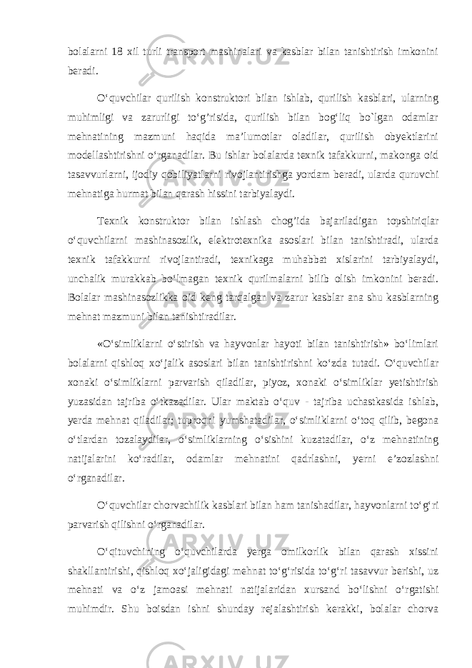 bolalarni 18 xil turli transport mashinalari va kasblar bilan tanishtirish imkonini beradi. O‘quvchilar qurilish konstruktori bilan ishlab, qurilish kasblari, ularning muhimligi va zarurligi to‘g’risida, qurilish bilan bog‘liq bo`lgan odamlar mehnatining mazmuni haqida ma’lumotlar oladilar, qurilish obyektlarini modellashtirishni o‘rganadilar. Bu ishlar bolalarda texnik tafakkurni, makonga oid tasavvurlarni, ijodiy qobiliyatlarni rivojlantirishga yordam beradi, ularda quruvchi mehnatiga hurmat bilan qarash hissini tarbiyalaydi. Texnik konstruktor bilan ishlash chog’ida bajariladigan topshiriqlar o‘quvchilarni mashinasozlik, elektrotexnika asoslari bilan tanishtiradi, ularda texnik tafakkurni rivojlantiradi, texnikaga muhabbat xislarini tarbiyalaydi, unchalik murakkab bo‘lmagan texnik qurilmalarni bilib olish imkonini beradi. Bolalar mashinasozlikka oid keng tarqalgan va zarur kasblar ana shu kasblarning mehnat mazmuni bilan tanishtiradilar. «O‘simliklarni o‘stirish va hayvonlar hayoti bilan tanishtirish» bo‘limlari bolalarni qishloq xo‘jalik asoslari bilan tanishtirishni ko‘zda tutadi. O‘quvchilar xonaki o‘simliklarni parvarish qiladilar, piyoz, xonaki o‘simliklar yetishtirish yuzasidan tajriba o‘tkazadilar. Ular maktab o‘quv - tajriba uchastkasida ishlab, yerda mehnat qiladilar; tuproqni yumshatadilar, o‘simliklarni o‘toq qilib, begona o‘tlardan tozalaydilar, o‘simliklarning o‘sishini kuzatadilar, o‘z mehnatining natijalarini ko‘radilar, odamlar mehnatini qadrlashni, yerni e’zozlashni o‘rganadilar. O‘quvchilar chorvachilik kasblari bilan ham tanishadilar, hayvonlarni to‘g‘ri parvarish qilishni o‘rganadilar. O‘qituvchining o‘quvchilarda yerga omilkorlik bilan qarash xissini shakllantirishi, qishloq xo‘jaligidagi mehnat to‘g‘risida to‘g‘ri tasavvur berishi, uz mehnati va o‘z jamoasi mehnati natijalaridan xursand bo‘lishni o‘rgatishi muhimdir. Shu boisdan ishni shunday rejalashtirish kerakki, bolalar chorva 