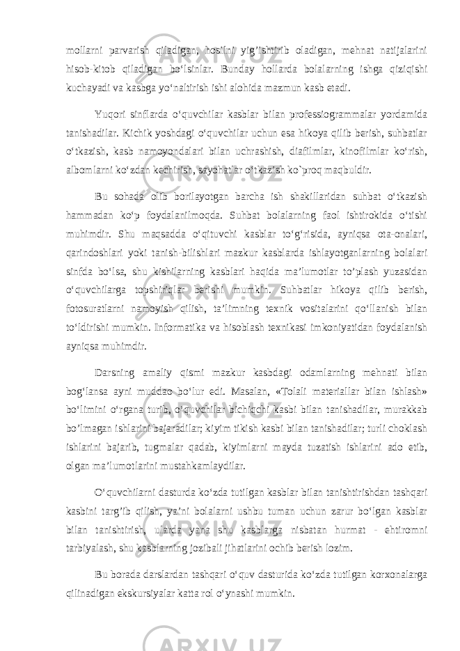 mollarni parvarish qiladigan, hosilni yig’ishtirib oladigan, mehnat natijalarini hisob-kitob qiladigan bo‘lsinlar. Bunday hollarda bolalarning ishga qiziqishi kuchayadi va kasbga yo‘naltirish ishi alohida mazmun kasb etadi. Yu q ori sinflarda o‘quvchilar kasblar bilan professiogrammalar yordamida tanishadilar. Kichik yoshdagi o‘quvchilar uchun esa hikoya qilib berish, suhbatlar o‘tkazish, kasb namoyondalari bilan uchrashish, diafilmlar, kinofilmlar ko‘rish, albomlarni ko‘zdan kechirish, sayohatlar o‘tkazish ko`proq maqbuldir. Bu sohada olib borilayotgan barcha ish shakillaridan suhbat o‘tkazish hammadan ko‘p foydalanilmoqda. Suhbat bolalarning faol ishtirokida o‘tishi muhimdir. Shu maqsadda o‘qituvchi kasblar to‘g‘risida, ayniqsa ota-onalari, qarindoshlari yoki tanish-bilishlari mazkur kasblarda ishlayotganlarning bolalari sinfda bo‘lsa, shu kishilarning kasblari haqida ma’lumotlar to’plash yuzasidan o‘quvchilarga topshiriqlar berishi mumkin. Suhbatlar hikoya qilib berish, fotosuratlarni namoyish qilish, ta’limning texnik vositalarini qo‘llanish bilan to‘ldirishi mumkin. Informatika va hisoblash texnikasi imkoniyatidan foydalanish ayniqsa muhimdir. Darsning amaliy qismi mazkur kasbdagi odamlarning mehnati bilan bog‘lansa ayni muddao bo‘lur edi. Masalan, «Tolali materiallar bilan ishlash» bo‘limini o‘rgana turib, o‘quvchilar bichiqchi kasbi bilan tanishadilar, murakkab bo’lmagan ishlarini bajaradilar; kiyim tikish kasbi bilan tanishadilar; turli choklash ishlarini bajarib, tugmalar qadab, kiyimlarni mayda tuzatish ishlarini ado etib, olgan ma’lumotlarini mustahkamlaydilar. O‘quvchilarni dasturda ko‘zda tutilgan kasblar bilan tanishtirishdan tashqari kasbini targ’ib qilish, ya’ni bolalarni ushbu tuman uchun zarur bo‘lgan kasblar bilan tanishtirish, ularda yana shu kasblarga nisbatan hurmat - ehtiromni tarbiyalash, shu kasblarning jozibali jihatlarini ochib berish lozim. Bu borada darslardan tashqari o‘quv dasturida ko‘zda tutilgan korxonalarga qilinadigan ekskursiyalar katta rol o‘ynashi mumkin. 