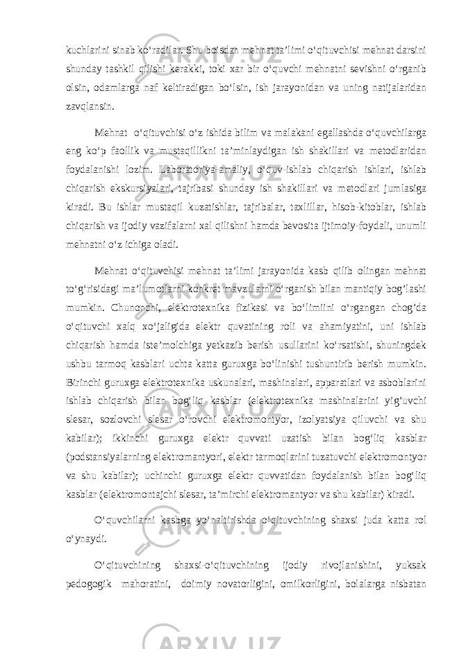 kuchlarini sinab ko‘radilar. Shu boisdan mehnat ta’limi o‘qituvchisi mehnat darsini shunday tashkil qilishi kerakki, toki xar bir o‘quvchi mehnatni sevishni o‘rganib olsin, odamlarga naf keltiradigan bo‘lsin, ish jarayonidan va uning natijalaridan zavqlansin. Mehnat o‘qituvchisi o‘z ishida bilim va malakani egallashda o‘quvchilarga eng ko‘p faollik va mustaqillikni ta’minlaydigan ish shakillari va metodlaridan foydalanishi lozim. Laboratoriya-amaliy, o‘quv-ishlab chiqarish ishlari, ishlab chiqarish ekskursiyalari, tajribasi shunday ish shakillari va metodlari jumlasiga kiradi. Bu ishlar mustaqil kuzatishlar, tajribalar, taxlillar, hisob-kitoblar, ishlab chiqarish va ijodiy vazifalarni xal qilishni hamda bevosita ijtimoiy-foydali, unumli mehnatni o‘z ichiga oladi. Mehnat o‘qituvchisi mehnat ta’limi jarayonida kasb qilib olingan mehnat to‘g‘risidagi ma’lumotlarni konkret mavzularni o‘rganish bilan mantiqiy bog’lashi mumkin. Chunonchi, elektrotexnika fizikasi va bo‘limiini o‘rgangan chog’da o‘qituvchi xalq xo‘jaligida elektr quvatining roli va ahamiyatini, uni ishlab chiqarish hamda iste’molchiga yetkazib berish usullarini ko‘rsatishi, shuningdek ushbu tarmoq kasblari uchta katta guruxga bo‘linishi tushuntirib berish mumkin. Birinchi guruxga elektrotexnika uskunalari, mashinalari, apparatlari va asboblarini ishlab chiqarish bilan bog‘liq kasblar (elektrotexnika mashinalarini yig’uvchi slesar, sozlovchi slesar o‘rovchi elektromontyor, izolyatsiya qiluvchi va shu kabilar); ikkinchi guruxga elektr quvvati uzatish bilan bog‘liq kasblar (podstansiyalarning elektromantyori, elektr tarmoqlarini tuzatuvchi elektromontyor va shu kabilar); uchinchi guruxga elektr quvvatidan foydalanish bilan bog‘liq kasblar (elektromontajchi slesar, ta’mirchi elektromantyor va shu kabilar) kiradi. O‘quvchilarni kasbga yo‘naltirishda o‘qituvchining shaxsi juda katta rol o‘ynaydi. O‘qituvchining shaxsi-o‘qituvchining ijodiy rivojlanishini, yuksak pedogogik mahoratini, doimiy novatorligini, omilkorligini, bolalarga nisbatan 