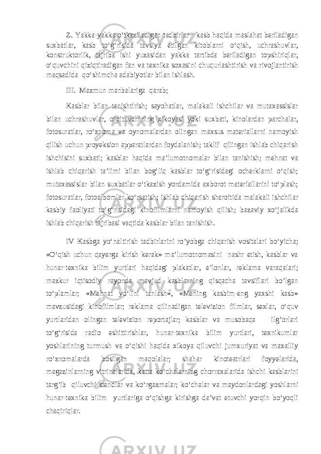 Z. Yakka-yakka o‘tkaziladigan tadbirlar - kasb haqida maslahat beriladigan suxbatlar, kasb to‘g‘risida tavsiya etilgan kitoblarni o‘qish, uchrashuvlar, konstruktorlik, tajriba ishi yuzasidan yakka tartibda beriladigan topshiriqlar, o‘quvchini qiziqtiradigan fan va texnika soxasini chuqurlashtirish va rivojlantirish maqsadida qo‘shimcha adabiyotlar bilan ishlash. III. Mazmun manbalariga qarab; Kasblar bilan tanishtirish; sayohatlar, malakali ishchilar va mutaxassislar bilan uchrashuvlar, o‘qituvchining xikoyasi yoki suxbati, kinolardan parchalar, fotosuratlar, ro‘znoma va oynomalardan olingan maxsus materiallarni namoyish qilish uchun proyeksion apparatlardan foydalanish; taklif qilingan ishlab chiqarish ishchisini suxbati; kasblar haqida ma’lumotnomalar bilan tanishish; mehnat va ishlab chiqarish ta’limi bilan bog‘liq kasblar to‘g‘risidagi ocherklarni o‘qish; mutaxassislar bilan suxbatlar o‘tkazish yordamida axborot materiallarini to‘plash; fotosuratlar, fotoalbomlar ko‘rsatish; ishlab chiqarish sharoitida malakali ishchilar kasbiy faoliyati to‘g‘risidagi kinofilmlarni namoyish qilish; bazaviy xo‘jalikda ishlab chiqarish tajribasi vaqtida kasblar bilan tanishish. IV Kasbga yo‘naltirish tadbirlarini ro’yobga chiqarish vositalari bo‘yicha; «O‘qish uchun qayerga kirish kerak» ma’lumotnomasini nashr etish, kasblar va hunar-texnika bilim yurtlari haqidagi plakatlar, e’lonlar, reklama varaqalari; mazkur iqtisodiy rayonda mavjud kasblarning qisqacha tavsiflari bo’lgan to‘plamlar; «Mehnat yo‘lini tanlash», «Mening kasbim-eng yaxshi kasb» mavzusidagi kinofilmlar; reklama qilinadigan televizion filmlar, sexlar, o‘quv yurtlaridan olingan televizion reportajlar; kasblar va musobaqa ilg’orlari to‘g‘risida radio eshittirishlar, hunar-texnika bilim yurtlari, texnikumlar yoshlarining turmush va o‘qishi haqida xikoya qiluvchi jumxuriyat va maxalliy ro‘znomalarda bosilgan maqolalar; shahar kinoteatrlari foyyelarida, magazinlarning vitrinalarida, katta ko‘chalarning chorraxalarida ishchi kasblarini targ’ib qiluvchi stendlar va ko‘rgazmalar; ko‘chalar va maydonlardagi yoshlarni hunar-texnika bilim yurtlariga o‘qishga kirishga da’vat etuvchi yorqin bo‘yoqli chaqiriqlar. 