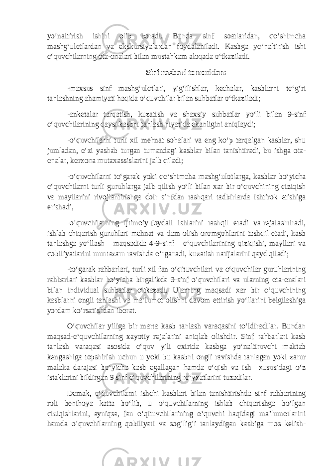 yo‘naltirish ishini olib boradi. Bunda sinf soatlaridan, qo‘shimcha mashg‘ulotlardan va ekskursiyalardan foydalaniladi. Kasbga yo‘naltirish ishi o‘quvchilarning ota-onalari bilan mustahkam aloqada o‘tkaziladi. Sinf raxbari tomonidan: -maxsus sinf mashg‘ulotlari, yig‘ilishlar, kechalar, kasblarni to‘g‘ri tanlashning ahamiyati haqida o‘quvchilar bilan suhbatlar o‘tkaziladi; -anketalar tarqatish, kuzatish va shaxsiy suhbatlar yo‘li bilan 9-sinf o‘quvchilarining qaysi kasbni tanlash niyatida ekanligini aniqlaydi; -o‘quvchilarni turli xil mehnat sohalari va eng ko‘p tarqalgan kasblar, shu jumladan, o‘zi yashab turgan tumandagi kasblar bilan tanishtiradi, bu ishga ota- onalar, korxona mutaxassislarini jalb qiladi; -o‘quvchilarni to‘garak yoki qo‘shimcha mashg‘ulotlarga, kasblar bo‘yicha o‘quvchilarni turli guruhlarga jalb qilish yo‘li bilan xar bir o‘quvchining qiziqish va mayllarini rivojlantirishga doir sinfdan tashqari tadbirlarda ishtirok etishiga erishadi, -o‘quvchilarning ijtimoiy-foydali ishlarini tashqil etadi va rejalashtiradi, ishlab chiqarish guruhlari mehnat va dam olish oromgohlarini tashqil etadi, kasb tanlashga yo‘llash maqsadida 4-9-sinf o‘quvchilarining qiziqishi, mayllari va qobiliyatlarini muntazam ravishda o‘rganadi, kuzatish natijalarini qayd qiladi; -to‘garak rahbarlari, turli xil fan o‘qituvchilari va o‘quvchilar guruhlarining rahbarlari kasblar bo‘yicha birgalikda 9-sinf o‘quvchilari va ularning ota-onalari bilan individual suhbatlar o‘tkazadi. Ularning maqsadi xar bir o‘quvchining kasblarni ongli tanlashi va ma’lumot olishni davom ettirish yo‘llarini belgilashiga yordam ko‘rsatishdan iborat. O‘quvchilar yiliga bir marta kasb tanlash varaqasini to‘ldiradilar. Bundan maqsad-o‘quvchilarning xayotiy rejalarini aniqlab olishdir. Sinf rahbarlari kasb tanlash varaqasi asosida o‘quv yili oxirida kasbga yo‘naltiruvchi maktab kengashiga topshirish uchun u yoki bu kasbni ongli ravishda tanlagan yoki zarur malaka darajasi bo‘yicha kasb egallagan hamda o‘qish va ish xususidagi o‘z istaklarini bildirgan 9 sinf o‘quvchilarining ro‘yxatlarini tuzadilar. Demak, o‘quvchilarni ishchi kasblari bilan tanishtirishda sinf rahbarining roli benihoya katta bo‘lib, u o‘quvchilarning ishlab chiqarishga bo‘lgan qiziqishlarini, ayniqsa, fan o‘qituvchilarining o‘quvchi haqidagi ma’lumotlarini hamda o‘quvchilarning qobiliyati va sog‘lig‘i tanlaydigan kasbiga mos kelish- 