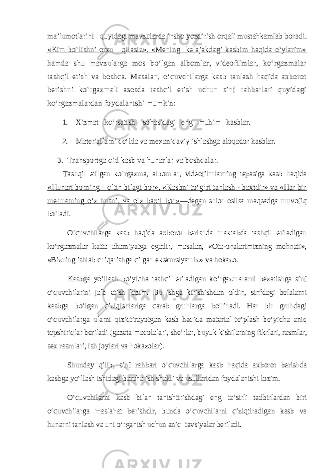 ma’lumotlarini quyidagi mavzularda insho yozdirish orqali mustahkamlab boradi . «Kim bo‘lishni orzu qilasiz», «Mening kelajakdagi kasbim haqida o‘ylarim» hamda shu mavzularga mos bo‘lgan albomlar, videofilmlar, ko‘rgazmalar tashqil etish va boshqa. Masalan, o‘quvchilarga kasb tanlash haqida axborot berishni ko‘rgazmali asosda tashqil etish uchun sinf rahbarlari quyidagi ko‘rgazmalardan foydalanishi mumkin: 1. Xizmat ko‘rsatish sohasidagi eng muhim kasblar. 2. Materiallarni qo‘lda va mexaniqaviy ishlashga aloqador kasblar. 3. Transportga oid kasb va hunarlar va boshqalar. Tashqil etilgan ko‘rgazma, albomlar, videofilmlarning tepasiga kasb haqida «Hunari borning – oltin bilagi bor», «Kasbni to‘g‘ri tanlash - baxtdir» va «Har bir mehnatning o‘z husni, va o‘z baxti bor» —degan shior osilsa maqsadga muvofiq bo‘ladi. O‘quvchilarga kasb haqida axborot berishda maktabda tashqil etiladigan ko‘rgazmalar katta ahamiyatga egadir, masalan, «Ota-onalarimizning mehnati», «Bizning ishlab chiqarishga qilgan ekskursiyamiz» va hokazo. Kasbga yo‘llash bo‘yicha tashqil etiladigan ko‘rgazmalarni bezatishga sinf o‘quvchilarini jalb etish lozim. Bu ishga kirishishdan oldin, sinfdagi bolalarni kasbga bo‘lgan qiziqishlariga qarab gruhlarga bo‘linadi. Har bir gruhdagi o‘quvchilarga ularni qiziqtirayotgan kasb haqida material to‘plash bo‘yicha aniq topshiriqlar beriladi (gazeta maqolalari, she’rlar, buyuk kishilarning fikrlari, rasmlar, sex rasmlari, ish joylari va hokazolar). Shunday qilib, sinf rahbari o‘quvchilarga kasb haqida axborot berishda kasbga yo‘llash ishidagi barcha ish shakli va usullaridan foydalanishi lozim. O‘quvchilarni kasb bilan tanishtirishdagi eng ta’sirli tadbirlardan biri o‘quvchilarga maslahat berishdir, bunda o‘quvchilarni qiziqtiradigan kasb va hunarni tanlash va uni o‘rganish uchun aniq tavsiyalar beriladi. 